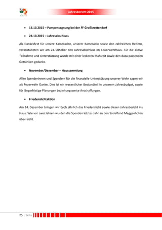 Jahresbericht 2015
25 | Seite
 16.10.2015 – Pumpensegnung bei der FF Großkrottendorf
 24.10.2015 – Jahresabschluss
Als Dankesfest für unsere Kameraden, unserer Kameradin sowie den zahlreichen Helfern,
veranstalteten wir am 24. Oktober den Jahresabschluss im Feuerwehrhaus. Für die aktive
Teilnahme und Unterstützung wurde mit einer leckeren Mahlzeit sowie den dazu passenden
Getränken gedankt.
 November/Dezember – Haussammlung
Allen Spenderinnen und Spendern für die finanzielle Unterstützung unserer Wehr sagen wir
als Feuerwehr Danke. Dies ist ein wesentlicher Bestandteil in unserem Jahresbudget, sowie
für längerfristige Planungen beziehungsweise Anschaffungen.
 Friedenslichtaktion
Am 24. Dezember bringen wir Euch jährlich das Friedenslicht sowie diesen Jahresbericht ins
Haus. Wie vor zwei Jahren wurden die Spenden letztes Jahr an den Sozialfond Meggenhofen
überreicht.
 