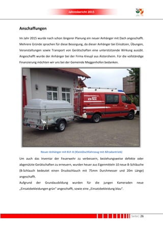 Jahresbericht 2015
Seite| 26
Anschaffungen
Im Jahr 2015 wurde nach schon längerer Planung ein neuer Anhänger mit Dach angeschafft.
Mehrere Gründe sprachen für diese Besorgung, da dieser Anhänger bei Einsätzen, Übungen,
Veranstaltungen sowie Transport von Gerätschaften eine unterstützende Wirkung ausübt.
Angeschafft wurde der Anhänger bei der Firma Kreupl aus Aistersheim. Für die vollständige
Finanzierung möchten wir uns bei der Gemeinde Meggenhofen bedanken.
Neuer Anhänger mit KLF-A (Kleinlöschfahrzeug mit Allradantrieb)
Um auch das Inventar der Feuerwehr zu verbessern, beziehungsweise defekte oder
abgenützte Gerätschaften zu erneuern, wurden heuer aus Eigenmitteln 10 neue B-Schläuche
(B-Schlauch bedeutet einen Druckschlauch mit 75mm Durchmesser und 20m Länge)
angeschafft.
Aufgrund der Grundausbildung wurden für die jungen Kameraden neue
„Einsatzbekleidungen grün“ angeschafft, sowie eine „Einsatzbekleidung blau“.
 
