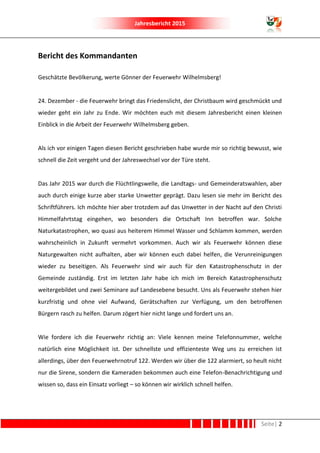 Jahresbericht 2015
Seite| 2
Bericht des Kommandanten
Geschätzte Bevölkerung, werte Gönner der Feuerwehr Wilhelmsberg!
24. Dezember - die Feuerwehr bringt das Friedenslicht, der Christbaum wird geschmückt und
wieder geht ein Jahr zu Ende. Wir möchten euch mit diesem Jahresbericht einen kleinen
Einblick in die Arbeit der Feuerwehr Wilhelmsberg geben.
Als ich vor einigen Tagen diesen Bericht geschrieben habe wurde mir so richtig bewusst, wie
schnell die Zeit vergeht und der Jahreswechsel vor der Türe steht.
Das Jahr 2015 war durch die Flüchtlingswelle, die Landtags- und Gemeinderatswahlen, aber
auch durch einige kurze aber starke Unwetter geprägt. Dazu lesen sie mehr im Bericht des
Schriftführers. Ich möchte hier aber trotzdem auf das Unwetter in der Nacht auf den Christi
Himmelfahrtstag eingehen, wo besonders die Ortschaft Inn betroffen war. Solche
Naturkatastrophen, wo quasi aus heiterem Himmel Wasser und Schlamm kommen, werden
wahrscheinlich in Zukunft vermehrt vorkommen. Auch wir als Feuerwehr können diese
Naturgewalten nicht aufhalten, aber wir können euch dabei helfen, die Verunreinigungen
wieder zu beseitigen. Als Feuerwehr sind wir auch für den Katastrophenschutz in der
Gemeinde zuständig. Erst im letzten Jahr habe ich mich im Bereich Katastrophenschutz
weitergebildet und zwei Seminare auf Landesebene besucht. Uns als Feuerwehr stehen hier
kurzfristig und ohne viel Aufwand, Gerätschaften zur Verfügung, um den betroffenen
Bürgern rasch zu helfen. Darum zögert hier nicht lange und fordert uns an.
Wie fordere ich die Feuerwehr richtig an: Viele kennen meine Telefonnummer, welche
natürlich eine Möglichkeit ist. Der schnellste und effizienteste Weg uns zu erreichen ist
allerdings, über den Feuerwehrnotruf 122. Werden wir über die 122 alarmiert, so heult nicht
nur die Sirene, sondern die Kameraden bekommen auch eine Telefon-Benachrichtigung und
wissen so, dass ein Einsatz vorliegt – so können wir wirklich schnell helfen.
 