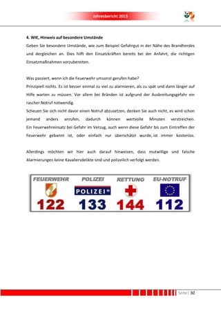Jahresbericht 2015
Seite| 30
4. WIE, Hinweis auf besondere Umstände
Geben Sie besondere Umstände, wie zum Beispiel Gefahrgut in der Nähe des Brandherdes
und dergleichen an. Dies hilft den Einsatzkräften bereits bei der Anfahrt, die richtigen
Einsatzmaßnahmen vorzubereiten.
Was passiert, wenn ich die Feuerwehr umsonst gerufen habe?
Prinzipiell nichts. Es ist besser einmal zu viel zu alarmieren, als zu spät und dann länger auf
Hilfe warten zu müssen. Vor allem bei Bränden ist aufgrund der Ausbreitungsgefahr ein
rascher Notruf notwendig.
Scheuen Sie sich nicht davor einen Notruf abzusetzen, denken Sie auch nicht, es wird schon
jemand anders anrufen, dadurch können wertvolle Minuten verstreichen.
Ein Feuerwehreinsatz bei Gefahr im Verzug, auch wenn diese Gefahr bis zum Eintreffen der
Feuerwehr gebannt ist, oder einfach nur überschätzt wurde, ist immer kostenlos.
Allerdings möchten wir hier auch darauf hinweisen, dass mutwillige und falsche
Alarmierungen keine Kavaliersdelikte sind und polizeilich verfolgt werden.
 