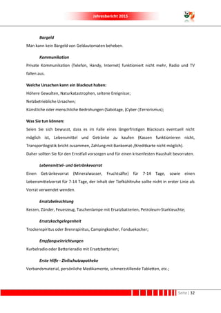 Jahresbericht 2015
Seite| 32
Bargeld
Man kann kein Bargeld von Geldautomaten beheben.
Kommunikation
Private Kommunikation (Telefon, Handy, Internet) funktioniert nicht mehr, Radio und TV
fallen aus.
Welche Ursachen kann ein Blackout haben:
Höhere Gewalten, Naturkatastrophen, seltene Ereignisse;
Netzbetriebliche Ursachen;
Künstliche oder menschliche Bedrohungen (Sabotage, (Cyber-)Terrorismus);
Was Sie tun können:
Seien Sie sich bewusst, dass es im Falle eines längerfristigen Blackouts eventuell nicht
möglich ist, Lebensmittel und Getränke zu kaufen (Kassen funktionieren nicht,
Transportlogistik bricht zusammen, Zahlung mit Bankomat-/Kreditkarte nicht möglich).
Daher sollten Sie für den Ernstfall vorsorgen und für einen krisenfesten Haushalt bevorraten.
Lebensmittel- und Getränkevorrat
Einen Getränkevorrat (Mineralwasser, Fruchtsäfte) für 7-14 Tage, sowie einen
Lebensmittelvorrat für 7-14 Tage, der Inhalt der Tiefkühltruhe sollte nicht in erster Linie als
Vorrat verwendet wenden.
Ersatzbeleuchtung
Kerzen, Zünder, Feuerzeug, Taschenlampe mit Ersatzbatterien, Petroleum-Starkleuchte;
Ersatzkochgelegenheit
Trockenspiritus oder Brennspiritus, Campingkocher, Fonduekocher;
Empfangseinrichtungen
Kurbelradio oder Batterieradio mit Ersatzbatterien;
Erste Hilfe - Zivilschutzapotheke
Verbandsmaterial, persönliche Medikamente, schmerzstillende Tabletten, etc.;
 
