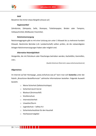 Jahresbericht 2015
33 | Seite
Geld
Bewahren Sie immer etwas Bargeld zuhause auf;
Hygieneartikel
Zahnbürste, Zahnpasta, Seife, Shampoo, Toilettenpapier, Binden oder Tampons,
Vollwaschmittel, Müllbeutel, Putzmittel;
Notstromversorgung
Notstromaggregate gibt es mit einer Leistung von unter 1 Kilowatt bis zu mehreren hundert
Kilowatt. Bestimmte Betriebe (z.B. Landwirtschaft) sollten prüfen, ob die notwendigsten
Anlagen Notstromversorgungen haben oder möglich sind.
Alternative Heizmöglichkeit
Heizgeräte, die mit Petroleum oder Flaschengas betrieben werden, Kachelöfen, Kaminöfen,
usw.;
(Quelle Zivilschutz Österreich; www.zivilschutzverband.at)
Allgemeines:
Im Internet auf der Homepage „www.zivilschutz-ooe.at“ kann man sich kostenlos unter der
Rubrik „Broschüren-Bestellformular“ zahlreiche Informationen bestellen. Folgende Auswahl
besteht:
o Meine Sicherheit (Selbstschutztipps)
o Sicherheit durch Vorrat
o Blackout (Stromausfall)
o Strahlenschutz
o Internetsicherheit
o Unwetter/Sturm
o Jugendschutz – Safety 4 U
o Sicherheitscheckliste für den Haushalt
o Hochwasserratgeber
 