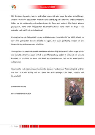 Jahresbericht 2015
3 | Seite
Mit Bernhard, Benedikt, Martin und Lukas haben sich vier junge Burschen entschlossen,
unserer Feuerwehr beizutreten. Mit der Grundausbildung auf Gemeinde- und Bezirksebene
haben sie die notwendigen Grundkenntnisse der Feuerwehr erlernt. Mit diesem Wissen
gewappnet, steht einer erfolgreichen Feuerwehrlaufbahn nichts mehr im Wege – ich
wünsche euch viel Erfolg und alles Gute!
Ich möchte hier die Gelegenheit nutzen und bei meinen Kameraden für die 3.800 offiziell im
Jahr 2015 geleisteten Stunden DANKE zu sagen, aber auch gleichzeitig wieder um die
Unterstützung im kommenden Jahr bitten.
Sollte jemand Interesse haben der Feuerwehr Wilhelmsberg beizutreten, könnt ihr gerne mit
mir Kontakt aufnehmen oder einfach in die Monatsübung (jeden 2. Mittwoch im Monat)
kommen. Es ist gleich ob Mann oder Frau, auch welches Alter, bei uns ist jeder herzlich
willkommen.
Ich wünsche euch noch ein paar besinnliche Stunden rund um das Weihnachtsfest, und für
das Jahr 2016 viel Erfolg und vor allem das wohl wichtigste der Welt, Frieden und
Gesundheit!
Euer Kommandant
HBI Roland FUCHSHUBER
 