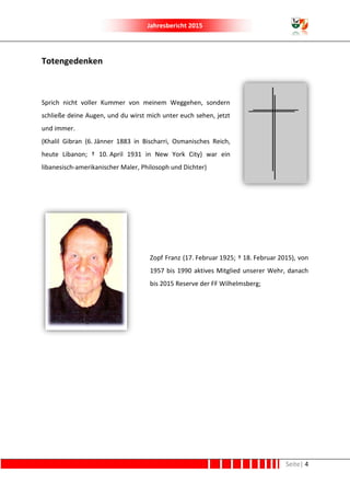 Jahresbericht 2015
Seite| 4
Totengedenken
Sprich nicht voller Kummer von meinem Weggehen, sondern
schließe deine Augen, und du wirst mich unter euch sehen, jetzt
und immer.
(Khalil Gibran (6. Jänner 1883 in Bischarri, Osmanisches Reich,
heute Libanon; † 10. April 1931 in New York City) war ein
libanesisch-amerikanischer Maler, Philosoph und Dichter)
Zopf Franz (17. Februar 1925; † 18. Februar 2015), von
1957 bis 1990 aktives Mitglied unserer Wehr, danach
bis 2015 Reserve der FF Wilhelmsberg;
 