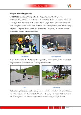 Jahresbericht 2015
Seite| 8
Übung im Theater Meggenhofen
Am 11.04.2015 stand eine Übung im Theater Meggenhofen auf dem Programm.
Ein Blitzeinschlag führte zu einem Brand, auch ein Teil des Zuschauerbereiches stürzte ein,
wo infolge Menschen verschüttet wurden. Da die vorgesehenen Wasserentnahmestellen
nicht verfügbar waren, wurde vom Innbach eine Zubringerleitung von 1,5 km Länge
aufgebaut. Aufgrund dessen wurde die Alarmstufe 3 ausgelöst, in Summe wurden 13
Feuerwehren und das Rote Kreuz alarmiert.
Einsatzleiter Einsturzbereich
Unsere Wehr war für den Aufbau der Zubringerleitung verantwortlich, welcher auch trotz
der großen Weite vom Innbach zum Theater gut funktionierte.
Lotse Rotes Kreuz
Weitere Schauplätze dieser großen Übung waren noch eine Suchaktion, mit Unterstützung
des roten Kreuzes mit Suchhundestaffel, die Betreuung der vielen Verletzten beim
Blitzeinschlag, sowie ein Verkehrsunfall, welcher von Schaulustigen ausgelöst wurde.
 