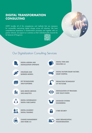 DIGITAL ACADEMY/
DIGITAL TRAINING
STRATEGIES AND
BUSINESS MODELS
DATA DRIVEN SERVICES
AND ANALYTICS
DIGITAL AGENDA AND
DIGITALIZATION OFFENSIVE
ADVANCED SYSTEMS
ENGINEERING
DIGITALIZATION OF PROCESSES
AND VALUE CHAINS
AGILE ORGANIZATION/
TRANSFORMATION
DIGITAL TWIN AND
INDUSTRIE 4.0
PRODUCTION TECHNOLOGY
OF THE FUTURE
IOT TECHNOLOGIES
AND PLATFORMS
CYBER SECURITY
CHANGE MANAGEMENT
AND WORK 4.0
DIGITAL GOVERNANCE/
DIGITAL HUB/CAMPUS
DIGITAL TRANSFORMATION
CONSULTING
Our Digitalization Consulting Services
UNITY bundles all of the competencies and methods that are necessary
for successfully overcoming digital change across all industries. We have
comprehensive experience in transformation processes and together with our
partner network, we support our customers on their individual paths towards the
IoT (Internet of Things) era.
DIGITAL FACTORY/SMART FACTORY,
SMART HOSPITAL
 