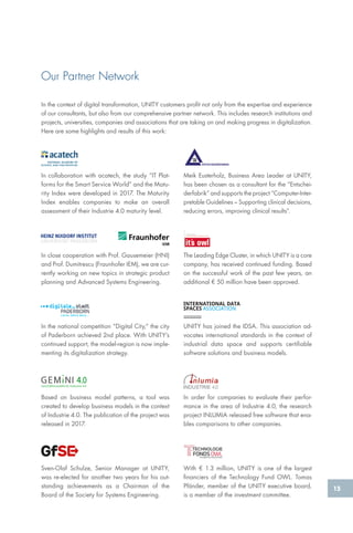15
In collaboration with acatech, the study “IT Plat-
forms for the Smart Service World” and the Matu-
rity Index were developed in 2017. The Maturity
Index enables companies to make an overall
assessment of their Industrie 4.0 maturity level.
In the context of digital transformation, UNITY customers profit not only from the expertise and experience
of our consultants, but also from our comprehensive partner network. This includes research institutions and
projects, universities, companies and associations that are taking on and making progress in digitalization.
Here are some highlights and results of this work:
In the national competition “Digital City,“ the city
of Paderborn achieved 2nd place. With UNITY’s
continued support, the model-region is now imple-
menting its digitalization strategy.
In close cooperation with Prof. Gausemeier (HNI)
and Prof. Dumitrescu (Fraunhofer IEM), we are cur-
rently working on new topics in strategic product
planning and Advanced Systems Engineering.
Based on business model patterns, a tool was
created to develop business models in the context
of Industrie 4.0. The publication of the project was
released in 2017.
Sven-Olaf Schulze, Senior Manager at UNITY,
was re-elected for another two years for his out-
standing achievements as a Chairman of the
Board of the Society for Systems Engineering.
In order for companies to evaluate their perfor-
mance in the area of Industrie 4.0, the research
project INLUMIA released free software that ena-
bles comparisons to other companies.
With € 1.3 million, UNITY is one of the largest
financiers of the Technology Fund OWL. Tomas
Pfänder, member of the UNITY executive board,
is a member of the investment committee.
UNITY has joined the IDSA. This association ad-
vocates international standards in the context of
industrial data space and supports certifiable
software solutions and business models.
Meik Eusterholz, Business Area Leader at UNITY,
has been chosen as a consultant for the “Entschei-
derfabrik” and supports the project “Computer-Inter-
pretable Guidelines – Supporting clinical decisions,
reducing errors, improving clinical results”.
The Leading Edge Cluster, in which UNITY is a core
company, has received continued funding. Based
on the successful work of the past few years, an
additional € 50 million have been approved.
ENTSCHEIDERFABRIK
Our Partner Network
Geschäftsmodelle für Industrie 4.0
 