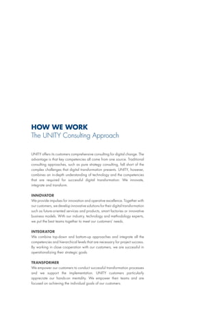 UNITY offers its customers comprehensive consulting for digital change. The
advantage is that key competencies all come from one source. Traditional
consulting approaches, such as pure strategy consulting, fall short of the
complex challenges that digital transformation presents. UNITY, however,
combines an in-depth understanding of technology and the competencies
that are required for successful digital transformation: We innovate,
integrate and transform.
INNOVATOR
We provide impulses for innovation and operative excellence. Together with
our customers, we develop innovative solutions for their digital transformation
such as future-oriented services and products, smart factories or innovative
business models. With our industry, technology and methodology experts,
we put the best teams together to meet our customers‘ needs.
INTEGRATOR
We combine top-down and bottom-up approaches and integrate all the
competencies and hierarchical levels that are necessary for project success.
By working in close cooperation with our customers, we are successful in
operationalizing their strategic goals.
TRANSFORMER
We empower our customers to conduct successful transformation processes
and we support the implementation. UNITY customers particularly
appreciate our hands-on mentality. We empower their teams and are
focused on achieving the individual goals of our customers.
HOW WE WORK
The UNITY Consulting Approach
 