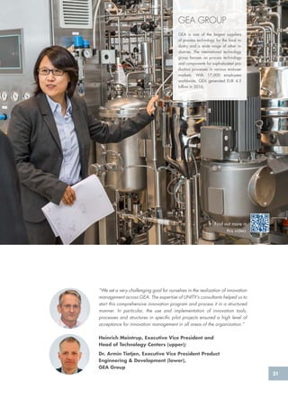 21
GEA GROUP
GEA is one of the largest suppliers
of process technology for the food in-
dustry and a wide range of other in-
dustries. The international technology
group focuses on process technology
and components for sophisticated pro-
duction processes in various end-user
markets. With 17,000 employees
worldwide, GEA generated EUR 4.5
billion in 2016.
“We set a very challenging goal for ourselves in the realization of innovation
management across GEA. The expertise of UNITY’s consultants helped us to
start this comprehensive innovation program and process it in a structured
manner. In particular, the use and implementation of innovation tools,
processes and structures in specific pilot projects ensured a high level of
acceptance for innovation management in all areas of the organization.”
Heinrich Meintrup, Executive Vice President and
Head of Technology Centers (upper);
Dr. Armin Tietjen, Executive Vice President Product
Engineering & Development (lower),
GEA Group
Find out more in
this video:
 