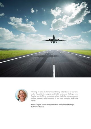 “Thinking in terms of alternatives and taking action based on scenarios
makes it possible to recognize and tackle tomorrow‘s challenges now.
Together with UNITY, we were able to achieve this for four business segments
and we have set a solid foundation for our future innovation work in the
Group.”
Doris Krüger, Senior Director Future Innovation Strategy,
Lufthansa Group
“Thinking in terms of alternatives and taking action based on scenarios
makes it possible to recognize and tackle tomorrow‘s challenges now.
Together with UNITY, we were able to achieve this for four business segments
and we have set a solid foundation for our future innovation work in the
Group.”
Doris Krüger, Senior Director Future Innovation Strategy,
Lufthansa Group
 