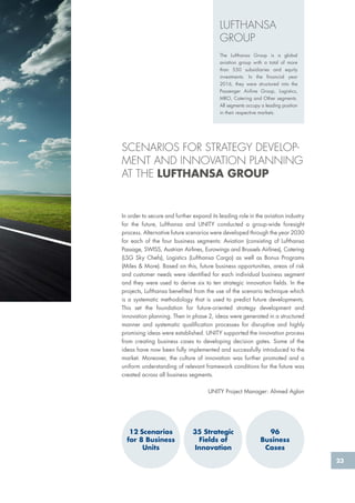 23
In order to secure and further expand its leading role in the aviation industry
for the future, Lufthansa and UNITY conducted a group-wide foresight
process. Alternative future scenarios were developed through the year 2030
for each of the four business segments: Aviation (consisting of Lufthansa
Passage, SWISS, Austrian Airlines, Eurowings and Brussels Airlines), Catering
(LSG Sky Chefs), Logistics (Lufthansa Cargo) as well as Bonus Programs
(Miles & More). Based on this, future business opportunities, areas of risk
and customer needs were identified for each individual business segment
and they were used to derive six to ten strategic innovation fields. In the
projects, Lufthansa benefited from the use of the scenario technique which
is a systematic methodology that is used to predict future developments.
This set the foundation for future-oriented strategy development and
innovation planning. Then in phase 2, ideas were generated in a structured
manner and systematic qualification processes for disruptive and highly
promising ideas were established. UNITY supported the innovation process
from creating business cases to developing decision gates. Some of the
ideas have now been fully implemented and successfully introduced to the
market. Moreover, the culture of innovation was further promoted and a
uniform understanding of relevant framework conditions for the future was
created across all business segments.
UNITY Project Manager: Ahmed Aglan
SCENARIOS FOR STRATEGY DEVELOP-
MENT AND INNOVATION PLANNING
AT THE LUFTHANSA GROUP
LUFTHANSA
GROUP
The Lufthansa Group is a global
aviation group with a total of more
than 550 subsidiaries and equity
investments. In the financial year
2016, they were structured into the
Passenger Airline Group, Logistics,
MRO, Catering and Other segments.
All segments occupy a leading position
in their respective markets.
12 Scenarios
for 8 Business
Units
96
Business
Cases
35 Strategic
Fields of
Innovation
In order to secure and further expand its leading role in the aviation industry
for the future, Lufthansa and UNITY conducted a group-wide foresight
process. Alternative future scenarios were developed through the year 2030
for each of the four business segments: Aviation (consisting of Lufthansa
Passage, SWISS, Austrian Airlines, Eurowings and Brussels Airlines), Catering
(LSG Sky Chefs), Logistics (Lufthansa Cargo) as well as Bonus Programs
(Miles & More). Based on this, future business opportunities, areas of risk
and customer needs were identified for each individual business segment
and they were used to derive six to ten strategic innovation fields. In the
projects, Lufthansa benefited from the use of the scenario technique which
is a systematic methodology that is used to predict future developments.
This set the foundation for future-oriented strategy development and
innovation planning. Then in phase 2, ideas were generated in a structured
manner and systematic qualification processes for disruptive and highly
promising ideas were established. UNITY supported the innovation process
from creating business cases to developing decision gates. Some of the
ideas have now been fully implemented and successfully introduced to the
market. Moreover, the culture of innovation was further promoted and a
uniform understanding of relevant framework conditions for the future was
created across all business segments.
UNITY Project Manager: Ahmed Aglan
SCENARIOS FOR STRATEGY DEVELOP-
MENT AND INNOVATION PLANNING
AT THE LUFTHANSA GROUP
LUFTHANSA
GROUP
The Lufthansa Group is a global
aviation group with a total of more
than 550 subsidiaries and equity
investments. In the financial year
2016, they were structured into the
Passenger Airline Group, Logistics,
MRO, Catering and Other segments.
All segments occupy a leading position
in their respective markets.
12 Scenarios
for 8 Business
Units
96
Business
Cases
35 Strategic
Fields of
Innovation
 