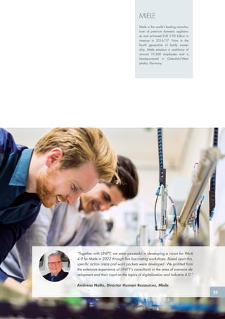 “Together with UNITY, we were successful in developing a vision for Work
4.0 for Miele in 2025 through five fascinating workshops. Based upon this,
specific action areas and work packets were developed. We profited from
the extensive experience of UNITY’s consultants in the area of scenario de-
velopment and their input on the topics of digitalization and Industrie 4.0.”
Andreas Nolte, Director Human Resources, Miele
MIELE
Miele is the world’s leading manufac-
turer of premium domestic applianc-
es and achieved EUR 3.93 billion in
revenue in 2016/17. Now in the
fourth generation of family owner-
ship, Miele employs a workforce of
around 19,500 employees and is
headquartered in Gütersloh/West-
phalia, Germany.
25
 