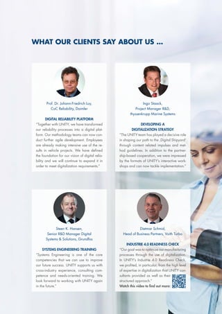 Steen K. Hansen,
Senior R&D Manager Digital
Systems & Solutions, Grundfos
SYSTEMS ENGINEERING TRAINING
“Systems Engineering is one of the core
competencies that we can use to improve
our future success. UNITY supports us with
cross-industry experience, consulting com-
petence and needs-oriented training. We
look forward to working with UNITY again
in the future.”
Dietmar Schmid,
Head of Business Partners, Voith Turbo
INDUSTRIE 4.0 READINESS CHECK
“Our goal was to optimize our manufacturing
processes through the use of digitalization.
In UNITY’s Industrie 4.0 Readiness Check,
we profited, in particular, from the high level
of expertise in digitalization that UNITY con-
sultants provided as well as their
structured approach.”
Watch this video to find out more:
WHAT OUR CLIENTS SAY ABOUT US ...
Ingo Staack,
Project Manager R&D,
thyssenkrupp Marine Systems
DEVELOPING A
DIGITALIZATION STRATEGY
“The UNITY team has played a decisive role
in shaping our path to the ‚Digital Shipyard‘
through content related impulses and met-
hod guidelines. In addition to the partner-
ship-based cooperation, we were impressed
by the formats of UNITY‘s interactive work-
shops and can now tackle implementation.”
Prof. Dr. Johann-Friedrich Luy,
CoC Reliability, Daimler
DIGITAL RELIABILITY PLATFORM
“Together with UNITY, we have transformed
our reliability processes into a digital plat-
form. Our methodology teams can now con-
duct further agile development. Employees
are already making intensive use of the re-
sults in vehicle projects. We have defined
the foundation for our vision of digital relia-
bility and we will continue to expand it in
order to meet digitalization requirements.”
 