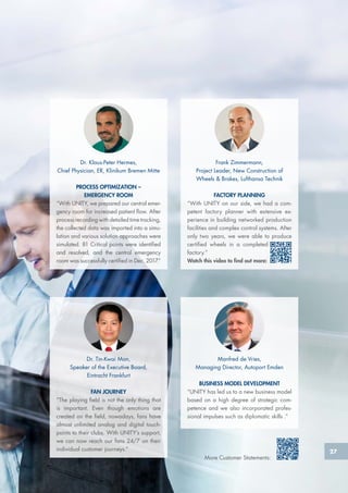 Frank Zimmermann,
Project Leader, New Construction of
Wheels & Brakes, Lufthansa Technik
FACTORY PLANNING
“With UNITY on our side, we had a com-
petent factory planner with extensive ex-
perience in building networked production
facilities and complex control systems. After
only two years, we were able to produce
certified wheels in a completed
factory.”
Watch this video to find out more:
Dr. Klaus-Peter Hermes,
Chief Physician, ER, Klinikum Bremen Mitte
PROCESS OPTIMIZATION –
EMERGENCY ROOM
“With UNITY, we prepared our central emer-
gency room for increased patient flow. After
process recording with detailed time tracking,
the collected data was imported into a simu-
lation and various solution approaches were
simulated. 81 Critical points were identified
and resolved, and the central emergency
room was successfully certified in Dec. 2017.”
Manfred de Vries,
Managing Director, Autoport Emden
BUSINESS MODEL DEVELOPMENT
“UNITY has led us to a new business model
based on a high degree of strategic com-
petence and we also incorporated profes-
sional impulses such as diplomatic skills .”
Dr. Tin-Kwai Man,
Speaker of the Executive Board,
Eintracht Frankfurt
FAN JOURNEY
“The playing field is not the only thing that
is important. Even though emotions are
created on the field, nowadays, fans have
almost unlimited analog and digital touch-
points to their clubs. With UNITY’s support,
we can now reach our fans 24/7 on their
individual customer journeys.”
More Customer Statements:
27
 