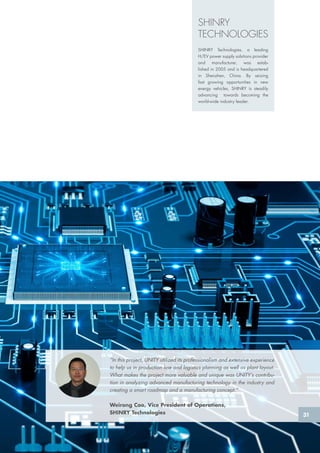 “In this project, UNITY utilized its professionalism and extensive experience
to help us in production line and logistics planning as well as plant layout.
What makes the project more valuable and unique was UNITY’s contribu-
tion in analyzing advanced manufacturing technology in the industry and
creating a smart roadmap and a manufacturing concept.”
Weirong Cao, Vice President of Operations,
SHINRY Technologies
SHINRY
TECHNOLOGIES
SHINRY Technologies, a leading
H/EV power supply solutions provider
and manufacturer, was estab-
lished in 2005 and is headquartered
in Shenzhen, China. By seizing
fast growing opportunities in new
energy vehicles, SHINRY is steadily
advancing towards becoming the
world-wide industry leader.
31
 