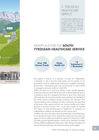 33
S. TYROLEAN
HEALTHCARE
SERVICE
The South Tyrolean Healthcare Service
is a network of 7 public hospitals, 20
healthcare districts with more than
10,000 employees. It is responsible
for the medical care of over 520,000
residents in South Tyrol and about
100,000 tourists per day.
The hospital in Bolzano is to become a pioneer for “Digitalization
in Hospitals” so that in the future high quality care for patients can be
guaranteed as well as simultaneously achieving a competitive advantage.
The first step in attaining this goal is the commissioning of a new building
for emergency and acute medicine in late 2018.
UNITY‘s first task was to work with doctors, nurses, medical engineers,
construction planners and IT staff of the South Tyrolean Healthcare Service
to develop a vision for a hospital of the future in South Tyrol. More than
100 trends from the clinical environment were evaluated and identified for
the central hospital in Bolzano through workshops and interviews. One
important finding of the workshops was that, in particular, the networking
of the sectors offers opportunities for new business models and a better
provision of services to citizens. Thus, it is not only a matter of “Hospital
4.0,” rather it is more about the topic of “Health 4.0.” In conclusion, an
implementation roadmap was derived from the common vision.
In addition, the vision was used to derive future demands on the infrastructure.
In turn, the demands were used to evaluate the current construction plan with
regard to its future viability, particularly the aspect of IT infrastructure. UNITY
was able to provide valuable impulses in areas such as: distribution of mobile
services, WLAN and Bluetooth infrastructure, which all have to be taken into
account during the planning and construction phases of the hospital.
UNITY Project Manager: Dr. Tobias von Bargen
HEALTH 4.0 FOR THE SOUTH
TYROLEAN HEALTHCARE SERVICE
Bruneck
Innichen
Locating Devices
The Project Team
Communciations
Assistant
Over 100
Proven Trends
Vision
Health 4.0
13
Scenarios in
1 Illustration
 