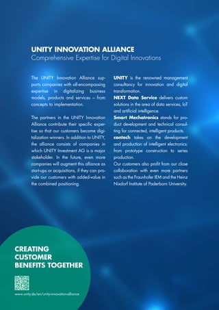 CREATING
CUSTOMER
BENEFITS TOGETHER
UNITY INNOVATION ALLIANCE
Comprehensive Expertise for Digital Innovations
The UNITY Innovation Alliance sup-
ports companies with all-encompassing
expertise in digitalizing business
models, products and services – from
concepts to implementation.
The partners in the UNITY Innovation
Alliance contribute their specific exper-
tise so that our customers become digi-
talization winners. In addition to UNITY,
the alliance consists of companies in
which UNITY Investment AG is a major
stakeholder. In the future, even more
companies will augment this alliance as
start-ups or acquisitions, if they can pro-
vide our customers with added-value in
the combined positioning.
UNITY is the renowned management
consultancy for innovation and digital
transformation.
NEXT Data Service delivers custom
solutions in the area of data services, IoT
and artificial intelligence.
Smart Mechatronics stands for pro-
duct development and technical consul-
ting for connected, intelligent products.
contech takes on the development
and production of intelligent electronics:
from prototype construction to series
production.
Our customers also profit from our close
collaboration with even more partners
such as the Fraunhofer IEM and the Heinz
Nixdorf Institute of Paderborn University.
www.unity.de/en/unity-innovation-alliance
 