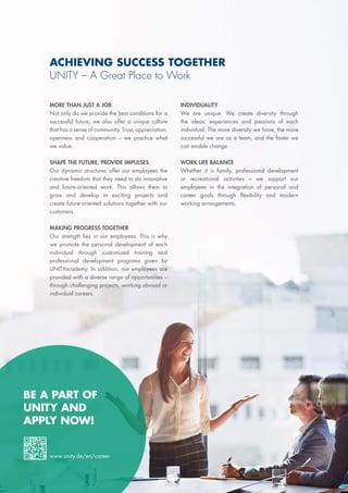 ACHIEVING SUCCESS TOGETHER
UNITY – A Great Place to Work
MORE THAN JUST A JOB
Not only do we provide the best conditions for a
successful future, we also offer a unique culture
that has a sense of community. Trust, appreciation,
openness and cooperation – we practice what
we value.
SHAPE THE FUTURE, PROVIDE IMPULSES
Our dynamic structures offer our employees the
creative freedom that they need to do innovative
and future-oriented work. This allows them to
grow and develop in exciting projects and
create future-oriented solutions together with our
customers.
MAKING PROGRESS TOGETHER
Our strength lies in our employees. This is why
we promote the personal development of each
individual through customized training and
professional development programs given by
UNITYacademy. In addition, our employees are
provided with a diverse range of opportunities –
through challenging projects, working abroad or
individual careers.
INDIVIDUALITY
We are unique. We create diversity through
the ideas, experiences and passions of each
individual. The more diversity we have, the more
successful we are as a team, and the faster we
can enable change.
WORK LIFE BALANCE
Whether it is family, professional development
or recreational activities – we support our
employees in the integration of personal and
career goals through flexibility and modern
working arrangements.
BE A PART OF
UNITY AND
APPLY NOW!
www.unity.de/en/career
 