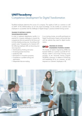 UNITYacademy
Competence Development for Digital Transformation
Qualified employees determine the success of a company. This applies to both our customers as well
as UNITY. At the UNITYacademy we not only impart knowledge, we also enable our customers and
employees to successfully meet the challenges of digital change in practice-oriented training courses.
TRAINING TO BECOME A DIGITAL
TRANSFORMATION EXPERT
In order to implement digitalization quickly, it is
essential for company employees to acquire the
competencies that are essential for the future and
to further develop existing ones. According to the
acatech study “Competencies for Industrie 4.0”,
the following employee skills are becoming ever
more important:
▪▪ Interdisciplinary thinking and action
▪▪ 	Increasing process know-how
▪▪ 	Leadership skills
▪▪ 	Participation in innovation processes
▪▪ 	Competence in problem-solving and
optimization
▪▪ 	Independent decision-making
In our training courses, we certify participants as
Digital Transformation Experts and provide them
with the methods they need for digital transfor-
mation.
PROVIDER OF SYSTEMS
ENGINEERING TRAINING COURSES
The Society of Systems Engineering (GfSE) has
licensed UNITY as a partner to provide SE Cer-
tification. UNITY is one of only 3 training course
providers of the renowned training program
SE-ZERT® in Germany. In addition to introducing
and establishing SE for our customers, we also
empower our customers‘ employees in SE.
Read the acatech study
“Competencies for Industrie 4.0”!
 