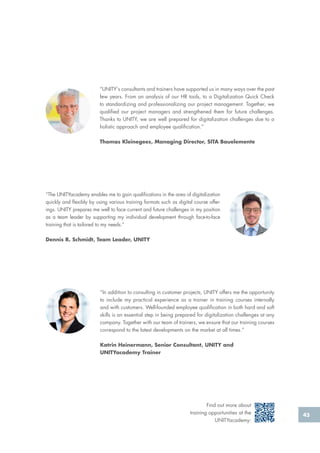 45
“The UNITYacademy enables me to gain qualifications in the area of digitalization
quickly and flexibly by using various training formats such as digital course offer-
ings. UNITY prepares me well to face current and future challenges in my position
as a team leader by supporting my individual development through face-to-face
training that is tailored to my needs.”
Dennis R. Schmidt, Team Leader, UNITY
“UNITY‘s consultants and trainers have supported us in many ways over the past
few years. From an analysis of our HR tools, to a Digitalization Quick Check
to standardizing and professionalizing our project management. Together, we
qualified our project managers and strengthened them for future challenges.
Thanks to UNITY, we are well prepared for digitalization challenges due to a
holistic approach and employee qualification.”
Thomas Kleinegees, Managing Director, SITA Bauelemente
“In addition to consulting in customer projects, UNITY offers me the opportunity
to include my practical experience as a trainer in training courses internally
and with customers. Well-founded employee qualification in both hard and soft
skills is an essential step in being prepared for digitalization challenges at any
company. Together with our team of trainers, we ensure that our training courses
correspond to the latest developments on the market at all times.”
Katrin Heinermann, Senior Consultant, UNITY and
UNITYacademy Trainer
Find out more about
training opportunities at the
UNITYacademy:
 