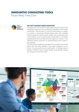 INNOVATIVE CONSULTING TOOLS
Proven Many Times Over
THE UNITY BUSINESS MODEL INNOVATOR
The development of new business models is vitally important in order for well-
established companies to remain competitive, especially in times of digital
transformation. With the help of a structured methodology, we support
our customer in discovering individual business ideas and successfully
transforming them into specific business models. The core of this approach
is the systematic use of successful business model patterns in the market,
supplemented by tried and tested tools that support our customers – from
identifying customer expectations to operationalizing business models in
value networks.
The UNITY Business Model Innovator depicts 74 successful business model
patterns that have been identified in the market, categorized into six
clusters. For each specific business model pattern, an existing company
example is listed from which concrete impulses can be derived to design
your company‘s own business model.
UNITY
BUSINESS
MODEL
INNOVATOR
 