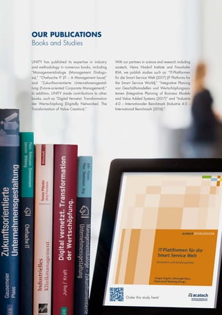OUR PUBLICATIONS
Books and Studies
UNITY has published its expertise in industry
and methodology in numerous books, including
“Managementdialoge (Management Dialogu-
es),” “Chefsache IT (IT – A Management Issue)”
and “Zukunftsorientierte Unternehmensgestal-
tung (Future-oriented Corporate Management).”
In addition, UNITY made contributions to other
books, such as “Digital Vernetzt. Transformation
der Wertschöpfung (Digitally Networked. The
Transformation of Value Creation).”
With our partners in science and research including
acatech, Heinz Nixdorf Institute and Fraunhofer
IEM, we publish studies such as: “IT-Plattformen
für die Smart Service Welt (2017) (IT Platforms for
the Smart Service World),” “Integrative Planung
von Geschäftsmodellen und Wertschöpfungssys-
temen (Integrative Planning of Business Models
and Value Added Systems (2017)” and “Industrie
4.0 – Internationaler Benchmark (Industrie 4.0 –
International Benchmark (2016).”
Order this study here!
 