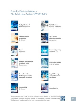 49
Facts for Decision Makers –
Our Publication Series OPPORTUNITY
In our publication series, “OPPORTUNITY – Facts for Decision Makers,” we report on current
topics relevant to business, especially prepared for management. Learn how to handle current
developments in your business. Find out more information and other issues:
The Digitalization of
Product Development
S.-O. Schulze, Dr.-Ing. D. Steffen, P. Wibbing, Dr.-Ing. T. Wigger
THE DIGITALIZATION OF PRODUCT
DEVELOPMENT – RADICAL CHANGES
IN THE AUTOMOTIVE INDUSTRY
FACTS FOR EXPERTS &
DECISION MAKERS
From the series: Digitalization
Digital Business
Processes and Models
Christoph Plass
DIGITAL BUSINESS PROCESSES
AND MODELS ARE CHANGING THE
WORKPLACE
FACTS FOR EXPERTS &
DECISION MAKERS
From the series: Digitalization
Hospital Planning
Through Simulation
(in German)Dr.-Ing. Carsten Matysczok, Meik Eusterholz
HOSPITAL PLANNING
THROUGH SIMULATION
FACTS FOR EXPERTS &
DECISION MAKERS
From the series:
Healthcare Management
Success Factors for
Purchasing and Logistics
in Hospitals (in German)Nicolina Litschgi, Titus Zingg, Vivianne Greber
SUCCESS FACTORS FOR
PURCHASING AND LOGISTICS
IN HOSPITALS
FACTS FOR EXPERTS &
DECISION MAKERS
From the series: Healthcare
Electromobility
(in German)
Stephan Bille, Prof. Dr. Hans H. Jung
ELECTROMOBILITY
FACTS FOR EXPERTS &
DECISION MAKERS
Future Scenarios
Prof. Dr.-Ing. Jürgen Gausemeier
FUTURE SCENARIOS IN
RETROSPECTIVE
FACTS FOR EXPERTS &
DECISION MAKERS
Seize the Opportunity
of Industrie 4.0SMART
BUILDINGS
SMART
HEALTH
SMART
LOGISTICS
SMART GRIDS
SMART
PRODUCTS
SMART
MOBILITY
Christoph Plass
SEIZE THE OPPORTUNITY OF
INDUSTRY 4.0
FACTS FOR EXPERTS &
DECISION MAKERS
From the series: Digitalization
Systems
Engineering
Dr.-Ing. Daniel Steffen, Sven-Olaf Schulze, Franz Gaupp
SYSTEMS ENGINEERING – THE NEXT
LEVEL OF PRODUCT DEVELOPMENT
FACTS FOR EXPERTS &
DECISION MAKERS
1st Edition
From Product Business
to Service Business
Dr. Michael Herbst, Dr. Dominik Fischer, Dr.-Ing. Frank Thielemann
FROM PRODUCTS TO SERVICES:
DESIGN OF INNOVATIVE SERVICE
OFFERS
FACTS FOR EXPERTS &
DECISION MAKERS
Marketing, Sales & Services
in the Era of Digital
TransformationProf. Dr. Hans H. Jung, Viviane Zimmermann
MARKETING, SALES & SERVICES
IN THE ERA OF DIGITAL
TRANSFORMATION
FACTS FOR EXPERTS &
DECISION MAKERS
The Three Mantras
of Innovation
(in German)
The 6 Success
Patterns of Innovation
Management
FACTS FOR EXPERTS &
DECISION MAKERS
From the series: Innovation management
Dr. Dominik Fischer, Dr. Michael Herbst
THE 6 SUCCESS PATTERNS OF
INNOVATION MANAGEMENT
Dr. Michael Herbst, Dennis R. Schmidt
THE THREE MANTRAS OF
INNOVATION
FACTS FOR EXPERTS &
DECISION MAKERS
From the series: Innovation management
 