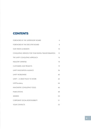 5
FOREWORD BY THE SUPERVISORY BOARD 	 6
FOREWORD BY THE EXECUTIVE BOARD	 8
OUR VISION & MISSION	 10
CONSULTING SERVICES FOR YOUR DIGITAL TRANSFORMATION 	 12
THE UNITY CONSULTING APPROACH 	 16
INDUSTRY EXPERTISE	 18
CUSTOMERS AND PROJECTS	 19
UNITY INNOVATION ALLIANCE	 36
UNITY WORLDWIDE	 40
UNITY – A GREAT PLACE TO WORK	 42
UNITYacademy 	 44
INNOVATIVE CONSULTING TOOLS 	 46
PUBLICATIONS	48
AWARDS	50
CORPORATE SOCIAL RESPONSIBILITY	 51
YOUR CONTACTS	 52
CONTENTS
 