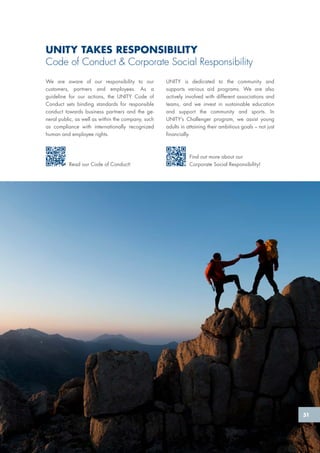UNITY TAKES RESPONSIBILITY
Code of Conduct & Corporate Social Responsibility
We are aware of our responsibility to our
customers, partners and employees. As a
guideline for our actions, the UNITY Code of
Conduct sets binding standards for responsible
conduct towards business partners and the ge-
neral public, as well as within the company, such
as compliance with internationally recognized
human and employee rights.
Read our Code of Conduct!
Find out more about our
Corporate Social Responsibility!
UNITY is dedicated to the community and
supports various aid programs. We are also
actively involved with different associations and
teams, and we invest in sustainable education
and support the community and sports. In
UNITY’s Challenger program, we assist young
adults in attaining their ambitious goals – not just
financially.
51
 