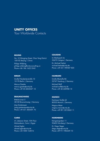 BEIJING
No. 10 Wangjing Street, Chao Yang District
100102 Beijing | China
Philipp Wibbing
philipp.wibbing@unity-consulting.cn
Phone + 86 186 1622 3245
BERLIN
Große Präsidentenstraße 10
10178 Berlin | Germany
Marcus Goerke
marcus.goerke@unity.de
Phone + 49 30 6832027 10
COLOGNE
Im Mediapark 6a
50670 Cologne | Germany
Dr. Michael Herbst
michael.herbst@unity.de
Phone + 49 221 789587 820
CAIRO
41, Lebanon Street, 10th Floor
Mohandessin, Cairo | Egypt
Ahmed Aglan
ahmed.aglan@unity.de
Phone + 20 1000 164016
UNITY OFFICES
Your Worldwide Contacts
BRAUNSCHWEIG
Ritterbrunnen 5
38100 Braunschweig | Germany
Jörg Greitemeyer
joerg.greitemeyer@unity.de
Phone + 49 531 482069 70
MUNICH
Dachauer Straße 65
80335 Munich | Germany
Magnus Meier
magnus.meier@unity.de
Phone + 49 89 13010065 11
NUREMBERG
Königstorgraben 11
90402 Nürnberg | Germany
Dr. Diego Steger
diego.steger@unity.de
Phone +49 911 982269 10
HAMBURG
Große Elbstraße 86
22767 Hamburg | Germany
Michael Wolf
michael.wolf@unity.de
Phone + 49 40 600988 10
 