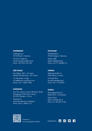 PADERBORN
Lindberghring 1
33142 Büren | Germany
Christian Grotebrune
christian.grotebrune@unity.de
Phone + 49 2955 743 425
SHANGHAI
Unit 732, German Center, 88 Keyuan Road
Zhangjiang Hi-Tech Park, Pudong
201203 Shanghai | China
Xiaolong Hu
xiaolong.hu@unity-consulting.cn
Phone + 86 21 5888 6177
FOLLOW US
VIENNA
Währingerstraße 16
1090 Vienna | Austria
Christoph Plass
christoph.plass@unity.at
Phone +43 1 71523941
SÃO PAULO
Rua Helena, 260 – 14º andar
04552-050 São Paulo – SP | Brazil
Cai Alexander von Igel
cai.igel@unity-consulting.br.com
Phone + 55 11 3049 3390
STUTTGART
Wankelstraße 3
70563 Stuttgart | Germany
Stephan Bille
stephan.bille@unity.de
Phone + 49 711 686890 31
ZURICH
Max-Högger-Strasse 2
8048 Zürich | Switzerland
Dieter Schatz
dieter.schatz@unity.ch
Phone + 41 44 220 10 00
Contact us:
www.unity.de/en/contact
 