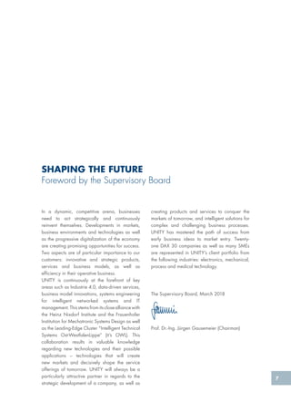 7
creating products and services to conquer the
markets of tomorrow, and intelligent solutions for
complex and challenging business processes.
UNITY has mastered the path of success from
early business ideas to market entry. Twenty-
one DAX 30 companies as well as many SMEs
are represented in UNITY’s client portfolio from
the following industries: electronics, mechanical,
process and medical technology.
The Supervisory Board, March 2018
Prof. Dr.-Ing. Jürgen Gausemeier (Chairman)
In a dynamic, competitive arena, businesses
need to act strategically and continuously
reinvent themselves. Developments in markets,
business environments and technologies as well
as the progressive digitalization of the economy
are creating promising opportunities for success.
Two aspects are of particular importance to our
customers: innovative and strategic products,
services and business models, as well as
efficiency in their operative business.
UNITY is continuously at the forefront of key
areas such as Industrie 4.0, data-driven services,
business model innovations, systems engineering
for intelligent networked systems and IT
management. This stems from its close alliance with
the Heinz Nixdorf Institute and the Frauenhofer
Institution for Mechatronic Systems Design as well
as the Leading-Edge Cluster “Intelligent Technical
Systems Ost-WestfalenLippe” (it’s OWL). This
collaboration results in valuable knowledge
regarding new technologies and their possible
applications – technologies that will create
new markets and decisively shape the service
offerings of tomorrow. UNITY will always be a
particularly attractive partner in regards to the
strategic development of a company, as well as
SHAPING THE FUTURE
Foreword by the Supervisory Board
 
