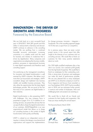 for change processes. Innovator – Integrator –
Transformer: This is the consulting approach (pages
16-17) that sets us apart from our competitors.
As in previous years, there are seven current
project stories in this annual report that offer
insight to the diversity of our customers and our
consulting services. We would like to thank our
customers for their many positive statements
about our work.
Our 230 highly qualified employees play a key
role in our success. Our customers profit greatly
from the high level of expertise. We would like to
thank our employees for their outstanding work.
Only a strong team of partners and employees
can make this level of performance possible.
We are very pleased that so many employees
see UNITY as an attractive company to work for.
Focus magazine and Kununu have awarded us
as a Top Employer 2018. UNITY had an excellent
start to 2018 and we anticipate further growth
in revenue and number of employees. New and
challenging tasks and projects are awaiting us.
We would like to thank all our friends and
customers for their loyalty and cooperation. We
hope you enjoy reading this annual report.
The Executive Board, March 2018
We can look back on a very successful fiscal
year in 2016/2017: With 28% growth and €36
million in revenue both in Germany and abroad.
UNITY continues to advance in the consulting
market. We are profiting from a combined
favorable economic environment, increasing
uncertainty in a volatile world and the need
for business and industry to modernize that is
driven by digitalization. Many companies and
organizations are adapting their business models,
products, processes or organizational structures
to meet digital requirements and therefore need
consulting support.
Our positioning as the management consultancy
for innovation and digital transformation is well
received by UNITY customers. We deliver much
more than just buzzwords and strategies. UNITY
consultants design and implement new business
models and excellent business processes. They
also utilize the opportunities that the latest digital
technologies provide. We are proud of the fact
that many of our customers are digital leaders in
their industries.
Digital transformation is also presenting UNITY
with challenges. Our new company focus is
presented on pages 10 to 15. In addition to our
existing services, we present the services that we
use specifically to shape the digital transformation
of our customers. #UNITYdigitalHub is our new
organizational model that allows us to shape
our consulting business in the context of digital
transformation both quickly and flexibly.
UNITY is valued as an independent source of
impulse in industry that designs cross-hierarchical
organizations and supports the implementation
Stephan Bille
Christoph Plass
Tomas Pfänder
Dr.-Ing. Frank Thielemann
INNOVATION – THE DRIVER OF
GROWTH AND PROGRESS
Foreword by the Executive Board
 