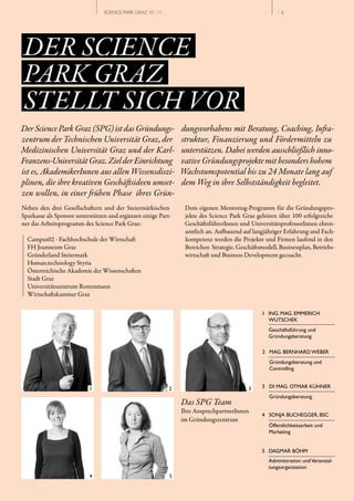 SCIENCE PARK GRAZ 10 | 11                                           // 6




DER SCIENCE
PARK GRAZ
STELLT SICH VOR
Der Science Park Graz (SPG) ist das Gründungs­                 dungsvorhabens mit Beratung, Coaching, Infra­
zentrum der Technischen Universität Graz, der                  struktur, Finanzierung und Fördermitteln zu
Medizinischen Universität Graz und der Karl­                   unterstützen. Dabei werden ausschließlich inno­
Franzens­Universität Graz. Ziel der Einrichtung                vative Gründungsprojekte mit besonders hohem
ist es, AkademikerInnen aus allen Wissensdiszi­                Wachstumspotential bis zu 24 Monate lang auf
plinen, die ihre kreativen Geschäftsideen umset­               dem Weg in ihre Selbstständigkeit begleitet.
zen wollen, in einer frühen Phase ihres Grün­
Neben den drei Gesellschaftern und der Steiermärkischen         Dem eigenen Mentoring­Programm für die Gründungspro­
Sparkasse als Sponsor unterstützen und ergänzen einige Part­    jekte des Science Park Graz gehören über 100 erfolgreiche
ner das Arbeitsprogramm des Science Park Graz:                  GeschäftsführerInnen und UniversitätsprofessorInnen ehren­
                                                                amtlich an. Aufbauend auf langjähriger Erfahrung und Fach­
  Campus02 ­ Fachhochschule der Wirtschaft                      kompetenz werden die Projekte und Firmen laufend in den
  FH Joanneum Graz                                              Bereichen Strategie, Geschäftsmodell, Businessplan, Betriebs­
  Gründerland Steiermark                                        wirtschaft und Business Development gecoacht.
  Human.technology Styria
  Österreichische Akademie der Wissenschaften
  Stadt Graz
  Universitätszentrum Rottenmann
  Wirtschaftskammer Graz

                                                                                               1 ING. MAG. EMMERICH
                                                                                                 WUTSCHEK
                                                                                                  Geschäftsführung und
                                                                                                  Gründungsberatung

                                                                                               2 MAG. BERNHARD WEBER
                                                                                                  Gründungsberatung und
                                                                                                  Controlling


                                                                                               3 DI MAG. OTMAR KÜHNER
                                                                                                  Gründungsberatung
                                                               Das SPG Team
                                                               Ihre AnsprechpartnerInnen
                                                                                               4 SONJA BUCHEGGER, BSC
                                                               im Gründungszentrum
                                                                                                  Öffentlichkeitsarbeit und
                                                                                                  Marketing


                                                                                               5 DAGMAR BÖHM
                                                                                                  Administration und Veranstal­
                                                                                                  tungsorganisation
 