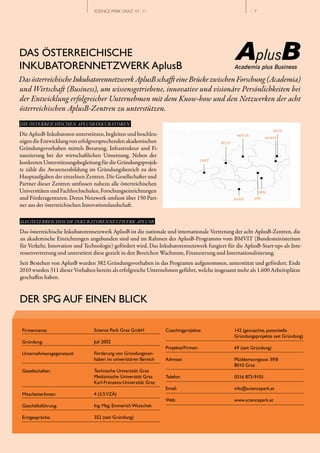 SCIENCE PARK GRAZ 10 | 11                                            // 7




DAS ÖSTERREICHISCHE
INKUBATORENNETZWERK AplusB
Das österreichische Inkubatorennetzwerk AplusB schafft eine Brücke zwischen Forschung (Academia)
und Wirtschaft (Business), um wissensgetriebene, innovative und visionäre Persönlichkeiten bei
der Entwicklung erfolgreicher Unternehmen mit dem Know­how und den Netzwerken der acht
österreichischen AplusB­Zentren zu unterstützen.
DIE ÖSTERREICHISCHEN APLUSB-INKUBATOREN

Die AplusB­Inkubatoren unterstützen, begleiten und beschleu­
nigen die Entwicklung von erfolgversprechenden akademischen
Gründungsvorhaben mittels Beratung, Infrastruktur und Fi­
nanzierung bei der wirtschaftlichen Umsetzung. Neben der
konkreten Unterstützungsbegleitung für die Gründungsprojek­
te zählt die Awarenessbildung im Gründungsbereich zu den
Hauptaufgaben der einzelnen Zentren. Die Gesellschafter und
Partner dieser Zentren umfassen nahezu alle österreichischen
Universitäten und Fachhochschulen, Forschungseinrichtungen
und Förderagenturen. Deren Netzwerk umfasst über 150 Part­
ner aus der österreichischen Innovationslandschaft.

DAS ÖSTERREICHISCHE INKUBATORENNETZWERK APLUSB

Das österreichische Inkubatorennetzwerk AplusB ist die nationale und internationale Vertretung der acht AplusB­Zentren, die
an akademische Einrichtungen angebunden sind und im Rahmen des AplusB­Programms vom BMVIT (Bundesministerium
für Verkehr, Innovation und Technologie) gefördert wird. Das Inkubatorennetzwerk fungiert für die AplusB­Start­ups als Inte­
ressenvertretung und unterstützt diese gezielt in den Bereichen Wachstum, Finanzierung und Internationalisierung.
Seit Bestehen von AplusB wurden 382 Gründungsvorhaben in das Programm aufgenommen, unterstützt und gefördert. Ende
2010 wurden 311 dieser Vorhaben bereits als erfolgreiche Unternehmen geführt, welche insgesamt mehr als 1.600 Arbeitsplätze
geschaffen haben.


DER SPG AUF EINEN BLICK

 Firmenname:                    Science Park Graz GmbH           Coachingprojekte:            142 (gecoachte, potentielle
                                                                                              Gründungsprojekte seit Gründung)
 Gründung:                      Juli 2002
                                                                 Projekte/Firmen:             69 (seit Gründung)
 Unternehmensgegenstand:        Förderung von Gründungsvor­
                                haben im universitären Bereich   Adresse:                     Plüddemanngasse 39/II
                                                                                              8010 Graz
 Gesellschafter:                Technische Universität Graz
                                Medizinische Universität Graz    Telefon:                     0316 873-9101
                                Karl­Franzens­Universität Graz
                                                                 Email:                       info@sciencepark.at
 MitarbeiterInnen:              4 (3,5 VZÄ)
                                                                 Web:                         www.sciencepark.at
 Geschäftsführung:              Ing. Mag. Emmerich Wutschek

 Erstgespräche:                 352 (seit Gründung)
 