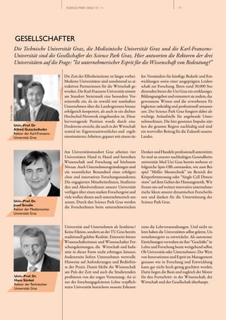 SCIENCE PARK GRAZ 10 | 11                                                 // 9




                  GESELLSCHAFTER
                  Die Technische Universität Graz, die Medizinische Universität Graz und die Karl­Franzens­
                  Universität sind die Gesellschafter des Science Park Graz. Hier antworten die Rektoren der drei
                  Universitäten auf die Frage: “Ist unternehmerischer Esprit für die Wissenschaft von Bedeutung?”

                                              Die Zeit der Elfenbeintürme ist längst vorbei:     fen Verständnis für künftige Bedarfe und Ent­
                                              Moderne Universitäten sind zunehmend zu at­        wicklungen sowie einer ausgeprägten Leiden­
                                              traktiven Partnerinnen für die Wirtschaft ge­      schaft zur Forschung. Ihren rund 30.000 Stu­
                                              worden. Die Karl­Franzens­Universität nimmt        dierenden bietet die Uni Graz ein erstklassiges
                                              am Standort Steiermark eine besondere Vor­         Bildungsangebot und ermuntert sie zudem, das
                                              reiterrolle ein, da sie sowohl mit namhaften       gewonnene Wissen und die erworbenen Fä­
                                              Unternehmen über die Landesgrenzen hinaus          higkeiten tatkräftig und professionell umzuset­
© Foto Schiffer




                                              erfolgreich kooperiert, als auch in ein dichtes    zen. Der Science Park Graz fungiert dabei als
                                              Hochschul­Netzwerk eingebunden ist. Diese          wichtige Anlaufstelle für angehende Unter­
                                              hervorragende Position wurde durch eine            nehmerInnen. Die hier gesetzten Impulse stär­
                  Univ.-Prof. Dr              Denkweise erreicht, die auch in der Wirtschaft     ken die gesamte Region nachhaltig und sind
                  Alfred Gutschelhofer
                  Rektor der Karl­Franzens­
                                              zentral ist: Eigenverantwortliches und ergeb­      ein wertvoller Beitrag für die Zukunft unseres
                  Universität Graz            nisorientiertes Arbeiten, gepaart mit einem tie­   Landes.


                                              Am Universitätsstandort Graz arbeiten vier         Denken und Handeln professionell unterstützt.
                                              Universitäten Hand in Hand und betreiben           So sind an unserer nachhaltigen Gesundheits­
                                              Wissenschaft und Forschung auf höchstem            universität Med Uni Graz bereits mehrere er­
                                              Niveau. Auch Unternehmensgründungen sind           folgreiche Spin­Offs entstanden, wie zum Bei­
                                              ein wesentlicher Bestandteil eines erfolgrei­      spiel “Möller Messtechnik” im Bereich der
                                              chen und innovativen Forschungsstandortes.         Körperfettmessung oder “Single Cell Dimen­
                                              Die engagierten MitarbeiterInnen, Studieren­       sions” auf dem Gebiet der Humangenetik. Wir
                                              den und AbsolventInnen unserer Universität         freuen uns auf weitere innovative unternehme­
                                              verfügen über einen starken Forschergeist und      rische Ideen unserer dynamischen ForscherIn­
                                              viele wollen diesen auch unternehmerisch um­       nen und danken für die Unterstützung des
                  Univ.-Prof. Dr.             setzen. Durch den Science Park Graz werden         Science Park Graz.
                  Josef Smolle
                                              die ForscherInnen beim unternehmerischen
                  Rektor der Medizinischen
                  Universität Graz


                                              Universität und Unternehmen als Symbiose?          nisse die Lehrveranstaltungen. Und nicht zu­
                                              Keine Fiktion, sondern an der TU Graz bereits      letzt haben die Universitäten selbst gelernt, Un­
                                              traditionell gelebte Realität. Einerseits bieten   ternehmergeist zu entwickeln: Als autonome
                                              Wissenschafterinnen und Wissenschafter For­        Einrichtungen verwalten sie ihre “Geschäfte” in
                                              schungsleistungen, die Wirtschaft und Indu­        Lehre und Forschung heute weitgehend selbst.
                                              strie in dieser Form nicht erbringen können.       Ob Universität oder Unternehmen: Der Wert
                                              Andererseits liefern Unternehmen wertvolle         von Innovationen und Esprit im Management
                                              Hinweise auf Anforderungen und Bedürfnis­          genauso wie in Forschung und Entwicklung
                                              se der Praxis. Damit bleibt die Wissenschaft       kann gar nicht hoch genug geschätzt werden.
                                              am Puls der Zeit und auch die Studierenden         Darin liegen die Basis und zugleich der Motor
                  Univ.-Prof. Dr.             profitieren von der engen Vernetzung: An ei­       für den Fortschritt: in der Wissenschaft, der
                  Hans Sünkel
                                              ner der forschungsgeleiteten Lehre verpflich­      Wirtschaft und der Gesellschaft überhaupt.
                  Rektor der Technischen
                  Universität Graz            teten Universität bereichern neueste Erkennt­
 