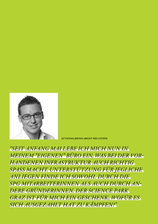 SCIENCE PARK GRAZ 10 | 11                            // 10




                         DI THOMAS JERMAN, BRIGHT RED SYSTEMS



“SEIT ANFANG MAI LEBE ICH MICH NUN IN 
MEINEM “EIGENEN” BÜRO EIN, WAS BEI DER VOR-
HANDENEN INFRASTRUKTUR AUCH RICHTIG
SPASS MACHT. UNTERSTÜTZUNG FÜR JEGLICHE
ANLIEGEN FINDE ICH SOWOHL DURCH DIE
SPG MITARBEITERINNEN ALS AUCH DURCH AN-
DERE GRÜNDERINNEN. DER SCIENCE PARK
GRAZ IST FÜR MICH EIN GESCHENK, WOFÜR ES
SICH AUSGEZAHLT HAT ZU KÄMPFEN!”
 