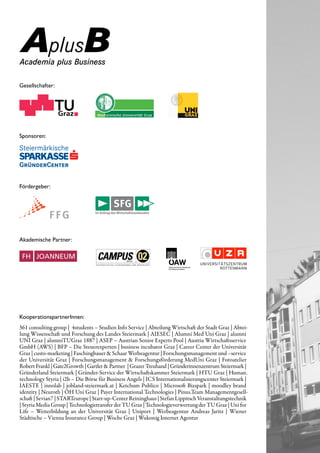 Gesellschafter:




Sponsoren:




Fördergeber:




Akademische Partner:




KooperationspartnerInnen:
361 consulting group | 4students – Studien Info Service | Abteilung Wirtschaft der Stadt Graz | Abtei­
lung Wissenschaft und Forschung des Landes Steiermark | AIESEC | Alumni Med Uni Graz | alumni
UNI Graz | alumniTUGraz 1887 | ASEP – Austrian Senior Experts Pool | Austria Wirtschaftsservice
GmbH (AWS) | BFP – Die Steuerexperten | business incubator Graz | Career Center der Universität
Graz | custo­marketing | Faschingbauer & Schaar Werbeagentur | Forschungsmanagement und –service
der Universität Graz | Forschungsmanagement & Forschungsförderung MedUni Graz | Fotoatelier
Robert Frankl | Gate2Growth | Gartler & Partner | Grazer Treuhand | Gründerinnenzentrum Steiermark |
Gründerland Steiermark | Gründer­Service der Wirtschaftskammer Steiermark | HTU Graz | Human.
technology Styria | i2b – Die Börse für Business Angels | ICS Internationalisierungscenter Steiermark |
IAESTE | innolab | jobland­steiermark.at | Ketchum Publico | Microsoft Bizspark | moodley brand
identity | Neuroth | ÖH Uni Graz | Payer International Technologies | Pinus.Team Managementgesell­
schaft | Sevian7 | STARTeurope | Start­up­Center Reininghaus | Stefan Lippitsch Veranstaltungstechnik
| Styria Media Group | Technologietransfer der TU Graz | Technologieverwertung der TU Graz | Uni for
Life – Weiterbildung an der Universität Graz | Uniport | Werbeagentur Andreas Jaritz | Wiener
Städtische – Vienna Insurance Group | Woche Graz | Wukonig Internet Agentur
 