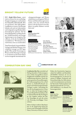 SCIENCE PARK GRAZ 10 | 11                                                                  // 16




BRIGHT YELLOW FUTURE

BYF – Bright Yellow Future – entwi­        schungseinrichtungen und Wissen­
ckelt ein System für eine nachhaltige      schafterInnen aus der ganzen Welt als
Energieversorgung aus nachwachsen­         Partner und MentorInnen gewonnen
den Rohstoffen (Biokraftstoffe, Wär­       werden, sowie eine steirische Bioraf­
me und Strom), ohne dafür größere          finerie, in der das System in etwa drei
Landflächen zu nutzen. Das Konzept         Jahren im großen Rahmen verwirk­
befindet sich noch im Laborstadium         licht wird.
und wird gerade zur großindustriellen
Anwendung hin optimiert. Ziel der          TEAM
Entwicklungsarbeit aus Biotechnolo­       Tanja Peterschinek, BSC
gie, Verfahrenstechnik und Energie­       Michael Wimmer
                                          tanja.peterschinek@edu.uni-graz.at
optimierung ist eine Integrierte Bio­
raffinerie, in der der Grundgedanke
                                           AKADEMISCHE
verwirklicht ist: “Wir können es uns                                           Univ.-Prof. Dr.
                                           MENTOR | INNEN                      Martin Mittelbach
nicht leisten, etwas zu verschwenden.”
                                          Univ.-Prof. Dr. Maria Müller         Karl­Franzens­Universität Graz
Tanja Peterschinek (wissenschaftliche     Karl­Franzens­Universität Graz       Univ.-Prof. Dr.
                                          Prof. Dr. Ivo Feussner               Hartwig W. Pfeifhofer
Leitung) und Michael Wimmer (wirt­
                                          Universität Göttingen                Karl­Franzens­Universität Graz
schaftliche Leitung) von BYF legen
                                          Univ.-Prof. DI Dr.                   Univ.-Prof. Dr.
großen Wert auf die Vernetzung von        Sepp D. Kohlwein                     Günther Zellnig
Wissen und die Nutzung von Synergi­       Karl­Franzens­Universität Graz       Karl­Franzens­Universität Graz
en. So konnten in den letzten Mona­
ten hervorragende internationale For­




COMBUSTION BAY ONE

                                         Combustion Bay One entwickelt auf                    Doktor der französischen Ingenieur­
                                         Maß geschneiderte Verbrennungssys­                   schule für Luftfahrt und Raumfahrt
                                         teme, welche einen größeren Anwen­                   (SUPAERO, Toulouse). Er war als
                                         dungsbereich erschließen und die Um­                 Forschungsingenieur an diversen In­
                                         weltbelastung reduzieren. Durch die                  stituten in Belgien, Frankreich und
                                         präzise gesteuerte Prozessführung bei                Deutschland tätig. Seit 2004 arbeitet
                                         der Verbrennung können bis zu fünf                   er als Universitätsassistent am Institut
                                         Prozent an Treibstoffverbrauch ein­                  für Thermische Turbomaschinen und
                                         gespart und Verbrennungsrückstände                   Maschinendynamik der TU Graz.
                                         verringert werden. Anwendung fin­                    2010 habilitierte er im Bereich Ver­
                                         den die forschungsintensiven Lösun­                  brennungstechnik.
                                         gen vor allem bei Energieerzeugern
                                         wie zum Beispiel für Gasturbinen oder                TEAM                         AKADEMISCHE
                                         im Düsentriebwerks­Bau für Flugzeu­                  DI Dr. Univ.-Doz.            MENTOR | INNEN
                                                                                              Fabrice Giuliani             Univ.-Prof. Dr.-Ing.
                                         ge. Das Angebot umfasst den Bau                      fabrice.giuliani@tugraz.at   Franz Heitmeir
                                         von Testanlagen als auch die techni­                 www.CBOne.at                 Institut für thermische
                                         sche Beratung einschlägiger Unter­                                                Turbomaschinen und
                                         nehmen.                                                                           Maschinendynamik –
                                                                                                                           TU Graz
                                         Fabrice Giuliani studierte Maschinen­                                             BUSINESS
                                         bau an der Engineering School for                                                 MENTOR | INNEN
                                         Sciences and Technologies (ESSTIN,                                                Alexander Schricker
                                         Nancy University of Science) und ist                                              Piezocryst, Advanced
                                                                                                                           Sensorics GmbH
 