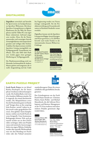 SCIENCE PARK GRAZ 10 | 11                                          // 17




DIGITALHERZ

Digitalherz entwickelt und betreibt       lity Engineering werden von Verena
für Sportvereine ein hochperforman­       Artinger sichergestellt. Für die Pro­
tes Sportherz Websystem. Mit dieser       duktentwicklung und Gesamtkoordi­
Sportherz Lösung können so digitale       nation ist Reinhard Neudorfer verant­
Plattformen für das Web, für Smart­       wortlich.
phones und für Tablet­PCs mit signi­
fikant reduziertem Aufwand umge­          Digitalherz konnte mit der Sportherz­
setzt werden. Diese, für die Nutzer       Lösung einschlägige Auszeichnungen
spannenden und neuartigen Interak­        und Preise gewinnen (z. B. i2B­Wett­
tionsmöglichkeiten sind ansprechend       bewerb) und wurde Finalist in der
gestaltet und verfügen über höchste       internationalen Amazon Webservice
Usability. Den Sportvereinen wird die     Challenge.
Sportherz Lösung unentgeltlich zur
Verfügung gestellt. Zusatzdienste wie     TEAM                          AKADEMISCHE
iPhone, Toto oder SMS–Info Flash          Dr. Reinhard Neudorfer        MENTOR | INNEN
                                          DI (FH) Andreas Maurer        Univ.-Prof. Mag. Dr.
usw. werden gegen einen geringen          DI Alexander                  Alfred Gutschelhofer
Mietbetrag zur Verfügung gestellt.        Archimandritis                Institut für Unterneh­
                                          DI (FH) Verena Artinger       mensführung und Entre­
                                          office@digitalherz.at
Die Plattformentwicklung wird von         www.digitalherz.at
                                                                        preneurship – Uni Graz
Alexander Archimandritis & Andreas                                      BUSINESS
Maurer geleitet und umgesetzt, die vi­                                  MENTOR | INNEN
suelle Ausgestaltung und das Usabi­                                     DI Gerhard Greiner
                                                                        INFONOVA GmbH




EARTH PUZZLE PROJECT
Earth Puzzle Project ist ein Mixed        standortbezogener Daten für wissen­
Reality–Puzzlespiel, das für Smart­       schaftliche oder geschäftliche Zwecke
phone­UserInnen weltweit konzipiert       generiert.
wurde. Die Erdoberfläche wird virtu­
ell in hunderte Millionen einzelne Tei­   Das Gründungsteam um das Earth
le eingeteilt, die einmal durchmischt     Puzzle Project besteht aus : Christian
werden. Die MitspielerInnen erwer­        Haintz, Karin Pichler und Michael
ben die Puzzlestücke gratis via Handy     Musenbrock, die alle Software Deve­
und “bringen diese an ihre ursprüng­      lopment und Business Management
liche Position zurück”, indem sie an      an der TU Graz studieren und schon
den jeweils realen geografischen Ort      mehrere Projekte gemeinsam abge­
reisen. Zwei globale Teams kämpfen        wickelt haben.
darum, welches sein Earth Puzzle als
erstes fertigstellt. Unter bestimmten     TEAM                          AKADEMISCHE
Bedingungen können Teile auch ge­         Christian Haintz, BSC         MENTOR | INNEN
                                          Karin Pichler, BSC            Univ.-Doz. DI Dr.
tauscht werden um sie dem Zielort         Michael Musenbrock            Martin Ebner
näher zu bringen. Infos zum Projekt­      info@earthpuzzleproject.org
                                                                        Institut für Informations­
                                          www.earthpuzzleproject.org
status und statistische Auswertungen                                    systeme und Computer
liefert eine eigene Website. Einkünfte                                  Medien – TU Graz
werden über spezielle Werbemaßnah­                                      BUSINESS
men wie dem Branding von Puzzle­                                        MENTOR | INNEN
teilen oder den Verkauf anonymer                                        DI Dr. Christian Kittl
                                                                        evolaris next level GmbH
 