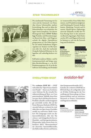 SCIENCE PARK GRAZ 10 | 11                                                     // 18




       EFEO TECHNOLOGY

      Die zunehmende Vernetzung von Ge­         on verantwortlich. Franz Rabel über­
      räten und der Austausch von Daten         nimmt, nach Projektleitertätigkeiten
      über diverse Schnittstellen machen        und Gründung der Formula Student
      Entwicklung, Bau und vor allem die        Austria, Marketing, Vertrieb und Fi­
      Inbetriebnahme von technischen An­        nanzen. Harald Sporer, Diplominge­
      lagen immer komplexer. Vor diesem         nieur der Telematik, ist über das TU
      Hintergrund bietet EFEO Techno-           Graz Racing Team in den automoti­
      logy Produkte und Dienstleistungen        ven Bereich eingestiegen. Nach Statio­
      im Bereich der Mess­ und Diagnose­        nen bei AVL und Magna als Entwick­
      technik für digitale Datenübertra­        ler kümmert er sich um die Entwick­
      gungssysteme an. Der Fokus liegt da­      lung und Produktion.
      bei auf einfach bedienbaren Diagno­
      segeräten zur Analyse von Bus­Syste­      TEAM                         AKADEMISCHE
      men aller Art. Auch der wachsende         Franz Rabel                  MENTOR | INNEN
      Zweig der Industrial Ethernets im An­     DI Harald Sporer             Prof. Dr.-Ing. Klaus
      lagenbau soll zukünftig bedient wer­      DI Ralf Jurleit              Lebert
                                                office@efeo-technology.com
      den.                                      www.efeo-technology.com
                                                                             Fachbereich Informatik
                                                                             und Elektrotechnik –
      Ralf Jurleit studierte Elektro­ und In­                                Fachhochschule Kiel
      formationstechnik und bringt neun                                      BUSINESS
      Jahre Berufserfahrung, u. a. im AVL                                    MENTOR | INNEN
      Projektmanagement, ein. Er ist für die                                 Ing. Herbert Ritter
                                                                             M&R Holding AG
      Software­Entwicklung und Produkti­




      EVOLUTION OSSP                                     evolution-fea®
      Die evolution OSSP KG – OSSP              dem Kompressorenhersteller ACC.
      steht dabei für “Open Source Simula­      Gründer der evolution OSSP KG ist
      tion Projekt” – bietet eine hochinno­     DI Erich Payer. Er verfügt über mehr
      vative Software für die virtuelle Pro­    als 20 Jahre Erfahrung bei der Ent­
      duktentwicklung auf Basis von Com­        wicklung und Anwendung von Simu­
      putersimulation. Mithilfe dieser kön­     lationsverfahren und ein weltweites
      nen quer durch alle Branchen bessere      Netzwerk zu Firmen, Universitäten
      Produkte schneller und kostengünsti­      und Ingenieurverbänden.
      ger entwickelt werden. Die auf der
      Finite­Elemente­Methode (FEM) ba­
                                                TEAM                         AKADEMISCHE
      sierende Software evolution­fea wird
                                                DI Erich Payer                MENTOR | INNEN
      dabei über ein Open Source Geschäfts­     erich.payer@evolution-fea.com FH-Prof. DI Dr.
      modell am weltweiten Markt veran­         www.evolution-fea.com         Stefan Grünwald
      kert. Die Zielgruppe reicht von der                                     Information Technologies
      Automobilindustrie, über den Ma­                                        & Business Informatics –
                                                                              Campus02
      schinen­ und Anlagenbau bis hin zur
      Haushalts­ und Sportgeräteindustrie.
      Pilotprojekte laufen bereits beim Ar­
      beitskreis AK32 “Motorsimulation”
      der deutschen Automobilhersteller,
      den Skiherstellern Fischer und Atomic,
 