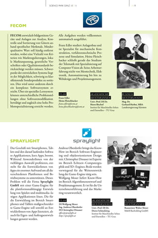 SCIENCE PARK GRAZ 10 | 11                                                          // 19




FECOM

FECOM entwickelt bildgestützte Ge­        Alle Aufgaben werden vollkommen
räte und Anlagen zur Analyse, Kon­        automatisch ausgeführt.
trolle und Sortierung von Gütern an­
hand spezifischer Merkmale. Minder­       Franz Edler studiert Anlagenbau und
qualitative Ware soll häufig entfernt     ist Spezialist für mechanische Kon­
werden, wobei eine Vielzahl von Kri­      struktion, verfahrenstechnische Pro­
terien wie Marktregulierungen, loka­      zesse und Simulation. Heinz Fleisch­
le Marktanpassung, gesetzliche Vor­       hacker schließt gerade das Studium
schriften oder Qualitätsstandards be­     der Telematik mit Spezialisierung auf
rücksichtigt werden müssen. Schwer­       Computer­Vision ab. Seine Arbeitser­
punkt der entwickelten Systeme liegt      fahrung reicht von Messtechnik, Elek­
in der Möglichkeit, schwierig zu klas­    tronik, Automatisierung bis hin zu
sifizierende Sonderprodukte zu sortie­    Webdesign und Projektmanagement.
ren. Dies wird unter anderem durch
ein komplexes Softwaresystem er­
reicht. Über ein spezielles Lernsystem
können unterschiedliche Problemstel­      TEAM                           AKADEMISCHE                        BUSINESS
lungen ohne Softwaremodifikation          Franz Edler                    MENTOR | INNEN                     MENTOR | INNEN
                                          Heinz Fleischhacker            Univ.-Prof. DI Dr.                 Mag. Dr.
bewältigt und zugleich eine hohe Pro­     franz.edler@fecom.at           Horst Bischof                      Gerhard Herbst, MBA
blemspezialisierung erreicht werden.      heinz.fleischhacker@fecom.at   Institut für Maschinelles Sehen    Landesregierung Kärnten
                                                                         und Darstellen – TU Graz




SPRAYLIGHT
Das Geschäft mit Smartphones, Tab­        Andreas Oberdorfer bringt das Know­
lets und den darauf laufenden Softwa­     How im Bereich Software­Engineer­
re­Applikationen, kurz Apps, boomt.       ing und objektorientiertem Design
Während AnwenderInnen von der             mit. Christopher Dissauer ist Experte
vielfältigen Auswahl profitieren, ent­    im Bereich Echtzeit–Computergra­
steht für die EntwicklerInnen von         phik und 3D–Engines. Beide werden
Apps ein enormer Aufwand um all die       vorwiegend für die Weiterentwick­
verschiedenen Plattformen und Be­         lung der Game­Engine tätig sein.
triebssysteme zu unterstützen. Dieses     Wolfgang Moser liefert Know­How
Problem will die Firma Spraylight         im Bereich Algorithmenentwurf und
GmbH mit einer Game­Engine für            Projektmanagement. Er ist für die Un­
die plattformunabhängige Entwick­         ternehmensführung und das Marke­
lung von Spielen und multimedia–la­       ting verantwortlich.
stigen Applikationen lösen. Die für
die Entwicklung im Bereich Smart­         TEAM                            AKADEMISCHE                         BUSINESS
phones und Tablets maßgeschneider­        DI Wolfgang Moser               MENTOR | INNEN                      MENTOR | INNEN
te Game­Engine soll sowohl an Ent­        Ing. Andreas Oberdorfer         Univ.-Prof. DI Dr.                  Baumeister Walter Moser
                                          DI Christopher Dissauer         Dieter Schmalstieg                  M&R Bauholding GmbH
wicklerInnen von Apps lizenziert, als     office@spraylight.at            Institut für Maschinelles Sehen
auch für Eigen­ und Auftragsentwick­      http://spraylight.at            und Darstellen – TU Graz
lungen genutzt werden.
 