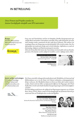 SCIENCE PARK GRAZ 10 | 11                                                 // 20




         IN BETREUUNG


Diese Firmen und Projekte wurden im
letzten Geschäftsjahr ebenfalls vom SPG unterstützt:




€cosys                         €cosys setzt auf Umweltschutz und hat ein kompaktes, flexibles Energiesparsystem spe-
DI (FH) Albert Jocham          ziell für kleine und mittlere Unternehmen entwickelt. Dieses stellt Verbraucher, die nicht
albert.jocham@oecosys.com      mehr benötigt werden, automatisch ab oder senkt deren Verbrauch. Über mehrere An-
www.oecosys.com                wendungen kann eine Einsparung von durchschnittlich 10% erreicht werden. Das Pro-
                               dukt punktet mit modernem Design und ist leicht bedienbar. Außerdem ist es auch als
                               Alarmanlage, Infopoint und Repräsentationsgerät einsetzbar.
                               Neben der Firma Holz-Her konnte das Unternehmen im letzten Jahr viele neue Kunden
                               gewinnen. Drei Systeme wurden erfolgreich installiert, weitere Aufträge sind in Arbeit.

                                                       AKADEMISCHE MENTOR|INNEN
                                                            FH-Prof. DI Dr. Udo Traussnig
                                                        Automatisierungstechnik – Campus02

                                                             BUSINESS MENTOR|INNEN
                                                                            DI Philip Jocham
                                                                                  IT­Jocham




bionic surface technologies Die Firma entwickelt reibungswiderstandsreduzierende Oberflächen, die basierend auf
DI Andreas Flanschger           Ribletstrukturen wie sie in der Natur (z.B. Haien) vorkommen, strömungsoptimierte
DI Peter Adrian Leitl           Körper verbessern. Die Oberflächen können in Form von Folien oder Lacken realisiert
info@bionicsurface.com          werden. Damit wird eine höhere aerodynamische Effizienz bei Flugzeugen oder Wind-
www.bionicsurface.com           kraftwerken erreicht und erlaubt deutliche Energieeinsparungen und Geschwindigkeits-
                                zuwächse.
                                Die Entwicklung wurde bereits sehr erfolgreich im Flugrennsport eingesetzt, wie z.B. beim
                                Reno Airrace (USA). Weiters wurde ein Forschungsprojekt mit Joanneum Research ge-
                                startet und Tests an Windkraftwerken werden durchgeführt.

                                                       AKADEMISCHE MENTOR|INNEN
                                                         A.o. Univ.-Prof. DI Dr. Wolfgang Sanz
                              Institut für thermische Turbomaschinen und Maschinendynamik –
                                                                                      TU Graz

                                                             BUSINESS MENTOR|INNEN
                                                                       Mag. Dieter Messner
                                                                  OBI Group Holding GmbH
                                                                        Mag. Barbara Messner
                                                           Allianz Elementar Versicherungs AG
                                                                            DI (FH) Eva Leitl
                                                               Raiffeisen Leasing International
 