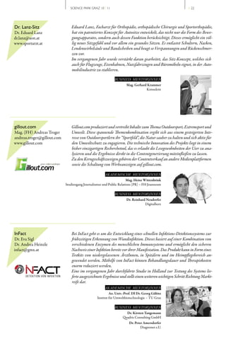 SCIENCE PARK GRAZ 10 | 11                                                  // 22




Dr. Lanz-Sitz                    Eduard Lanz, Facharzt für Orthopädie, orthopädische Chirurgie und Sportorthopädie,
Dr. Eduard Lanz                  hat ein patentiertes Konzept für Autositze entwickelt, das nicht nur die Form des Bewe-
dr.lanz@aon.at                   gungsapparates, sondern auch dessen Funktion berücksichtigt. Dieses ermöglicht ein völ-
www.sportarzt.at                 lig neues Sitzgefühl und vor allem ein gesundes Sitzen. Es entlastet Schultern, Nacken,
                                 Lendenwirbelsäule und Bandscheiben und beugt so Verspannungen und Rückenschmer-
                                 zen vor.
                                 Im vergangenen Jahr wurde verstärkt daran gearbeitet, das Sitz-Konzept, welches sich
                                 auch für Flugzeuge, Eisenbahnen, Nutzfahrzeugen und Büromöbeln eignet, in der Auto-
                                 mobilindustrie zu etablieren.

                                                              BUSINESS MENTOR|INNEN
                                                                      Mag. Gerhard Krammer
                                                                                  Konsulent




gillout.com                      Gillout.com produziert und vertreibt Inhalte zum Thema Outdoorsport, Extremsport und
Mag. (FH) Andreas Troger         Umwelt. Diese spannende Themenkombination ergibt sich aus einem gesteigerten Inte-
andreas.troger@gillout.com       resse von Outdoorsportlern ihr “Sportfeld”, die Natur sauber zu halten und sich aktiv für
www.gillout.com                  den Umweltschutz zu engagieren. Die technische Innovation des Projekts liegt in einem
                                 bisher einzigartigen Recherchetool, das es erlaubt die Lesegewohnheiten der User zu ana-
                                 lysieren und die Ergebnisse direkt in die Contentgenerierung miteinfließen zu lassen. 
                                 Zu den Kerngeschäftszweigen gehören der Contentverkauf an andere Medienplattformen
                                 sowie die Schaltung von Werbeanzeigen auf gillout.com.

                                                       AKADEMISCHE MENTOR|INNEN
                                                                       Mag. Heinz Wittenbrink
                             Studiengang Journalismus und Public Relations (PR) – FH Joanneum

                                                              BUSINESS MENTOR|INNEN
                                                                      Dr. Reinhard Neudorfer
                                                                                  Digitalherz




InFact                          Bei InFact geht es um die Entwicklung eines schnellen Infektions-Detektionssystems zur
Dr. Eva Sigl                    frühzeitigen Erkennung von Wundinfektion. Dieses basiert auf einer Kombination von
Dr. Andrea Heinzle              verschiedenen Enzymen des menschlichen Immunsystems und ermöglicht den sicheren
infact@gmx.at                   Nachweis einer Infektion bereits vor ihrer Manifestation. Das Produkt kann in Form eines
                                Testkits von niedergelassenen ÄrztInnen, in Spitälern und im Heimpflegebereich an-
                                gewendet werden. Mithilfe von InFact können Behandlungsdauer und Therapiekosten
                                enorm reduziert werden.
                                Eine im vergangenen Jahr durchführte Studie in Holland zur Testung des Systems lie-
                                ferte ausgezeichnete Ergebnisse und stellt einen weiteren wichtigen Schritt Richtung Markt-
                                reife dar.
                                                       AKADEMISCHE MENTOR|INNEN
                                                           Ao. Univ.-Prof. DI Dr. Georg Gübitz
                                                  Institut für Umweltbiotechnologie – TU Graz

                                                              BUSINESS MENTOR|INNEN
                                                                     Dr. Kirsten Tangemann
                                                                   Quadris Consulting GmbH
                                                                       Dr. Peter Amersdorfer
                                                                               Diagnonet e.U.
 