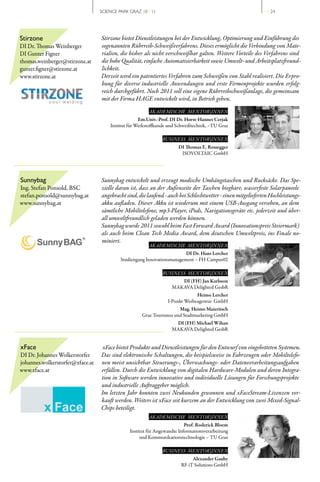 SCIENCE PARK GRAZ 10 | 11                                                   // 24




Stirzone                          Stirzone bietet Dienstleistungen bei der Entwicklung, Optimierung und Einführung des
DI Dr. Thomas Weinberger          sogenannten Rührreib-Schweißverfahrens. Dieses ermöglicht die Verbindung von Mate-
DI Gunter Figner                  rialien, die bisher als nicht verschweißbar galten. Weitere Vorteile des Verfahrens sind
thomas.weinberger@stirzone.at     die hohe Qualität, einfache Automatisierbarkeit sowie Umwelt- und Arbeitsplatzfreund-
gunter.figner@stirzone.at         lichkeit.
www.stirzone.at                   Derzeit wird ein patentiertes Verfahren zum Schweißen von Stahl realisiert. Die Erpro-
                                  bung für diverse industrielle Anwendungen und erste Firmenprojekte wurden erfolg-
                                  reich durchgeführt. Noch 2011 soll eine eigene Rührreibschweißanlage, die gemeinsam
                                  mit der Firma HAGE entwickelt wird, in Betrieb gehen.

                                                        AKADEMISCHE MENTOR|INNEN
                                                    Em.Univ.-Prof. DI Dr. Horst-Hannes Cerjak
                                      Institut für Werkstoffkunde und Schweißtechnik, –TU Graz

                                                              BUSINESS MENTOR|INNEN
                                                                      DI Thomas E. Rossegger
                                                                       ISOVOLTAIC GmbH




Sunnybag                          Sunnybag entwickelt und erzeugt modische Umhängetaschen und Rucksäcke. Das Spe-
Ing. Stefan Ponsold, BSC          zielle daran ist, dass an der Außenseite der Taschen biegbare, wasserfeste Solarpaneele
stefan.ponsold@sunnybag.at        angebracht sind, die laufend - auch bei Schlechtwetter - einen mitgelieferten Hochleistungs-
www.sunnybag.at                   akku aufladen. Dieser Akku ist wiederum mit einem USB-Ausgang versehen, an dem
                                  sämtliche Mobiltelefone, mp3-Player, iPods, Navigationsgeräte etc. jederzeit und über-
                                  all umweltfreundlich geladen werden können.
                                  Sunnybag wurde 2011 sowohl beim Fast Forward Award (Innovationspreis Steiermark)
                                  als auch beim Clean Tech Media Award, dem deutschen Umweltpreis, ins Finale no-
                                  miniert.
                                                        AKADEMISCHE MENTOR|INNEN
                                                                         DI Dr. Hans Lercher
                                           Studiengang Innovationsmanagement – FH Campus02

                                                              BUSINESS MENTOR|INNEN
                                                                      DI (FH) Jan Karlsson
                                                                   MAKAVA Delighted GesbR
                                                                              Heimo Lercher
                                                                 I­Punkt Werbeagentur GmbH
                                                                      Mag. Heimo Maieritsch
                                                     Graz Tourismus und Stadtmarketing GmbH
                                                                    DI (FH) Michael Wihan
                                                                   MAKAVA Delighted GesbR


xFace                              xFace bietet Produkte und Dienstleistungen für den Entwurf von eingebetteten Systemen.
DI Dr. Johannes Wolkerstorfer     Das sind elektronische Schaltungen, die beispielsweise in Fahrzeugen oder Mobiltelefo-
johannes.wolkerstorfer@xface.at   nen meist unsichtbar Steuerungs-, Überwachungs- oder Datenverarbeitungsaufgaben
www.xface.at                      erfüllen. Durch die Entwicklung von digitalen Hardware-Modulen und deren Integra-
                                  tion in Software werden innovative und individuelle Lösungen für Forschungsprojekte
                                  und industrielle Auftraggeber möglich.
                                  Im letzten Jahr konnten zwei Neukunden gewonnen und xFaceStream-Lizenzen ver-
                                  kauft werden. Weiters ist xFace seit kurzem an der Entwicklung von zwei Mixed-Signal-
                                  Chips beteiligt.
                                                        AKADEMISCHE MENTOR|INNEN
                                                                          Prof. Roderick Bloem
                                               Institut für Angewandte Informationsverarbeitung
                                                    und Kommunikationstechnologie – TU Graz

                                                              BUSINESS MENTOR|INNEN
                                                                             Alexander Gauby
                                                                        RF­iT Solutions GmbH
 