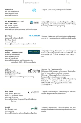 SCIENCE PARK GRAZ 10 | 11                                               // 26




Cryoshelter                                                Tätigkeit | Entwicklung von Erdgastanks für LKW
Dr. Matthias Rebernik
www.cryoshelter.com
Branche | Automotive


DR. ANGERER MARKETING                                      Tätigkeit | International branchenübergreifende Marke­
INTERNATIONAL                                              tingberatung mit den Schwerpunkten Marktforschung,
Dr. Thomas Angerer                                         Consulting und Umsetzungsbegleitung
www.Dr­Angerer.com
Branche | Unternehmensberatung & Marktforschung



DR YIELD                                                   Tätigkeit | Entwicklung und Vermarktung von Spezialsoft­
software & solutions GmbH                                  ware für die Halbleiterindustrie und Photovoltaikersteller
Dr. Dieter Rathei
www.dryield.com
Branche | Semiconductor Equipment, Photovoltaik



easyMOBIZ                                                  Tätigkeit | Beratung, Konzeption und Umsetzung von
mobile IT solutions GmbH                                   Software (Mobile Apps) für SmartPhones und Tablets mit
DI Rudolf Schamberger                                      Schwerpunkt auf Android, BlackBerry sowie iPhone –
www.easyMOBIZ.com                                          iPad 
www.ayControl.com
Branche | Informations­ und Kommunikations
          technologie (IKT) – Telekommunikation



eLibera                                                    Tätigkeit | Vier Tätigkeitsbereiche
DI Ilias Lazaridis                                         libBusiness › B2B Lösungen in Form einer Kundenplatt­
DI Matthias Meisenberger                                   form bis hinzu zu komplexen Shop­Lösungen
www.elibera.com                                            libLounge › Befragungsplattform inklusive eines
Branche | Softwareentwicklung und Consulting               komplexen Reportings für Auswertungen
                                                           libCenter › Shoppingcity CMS für APPs (iOS, Android,
                                                           Nokia) inklusive Navigation und Gutscheinsystem
                                                           libApps › APPs für alle gängigen Plattformen (iOS,
                                                           Android, Nokia)



Fluid Forms                                                Tätigkeit | Entwicklung und Vermarktung von individua­
Mag. Hannes Walter, BSC                                    lisierten Designprodukten und Software
Dipl.­Des. Stephen Williams
www.fluid­forms.com
Branche | Individual Design und AlgorithmicDesign
          Software


Gridlab                                                    Tätigkeit | Optimierung, Effizienzsteigerung und strö­
Dr. Hermann Maier                                          mungstechnische Risikominimierung industrieller Groß­
www.gridlab.at                                             anlagen
Branche | Engineering & Consulting für Anlagenbau
 