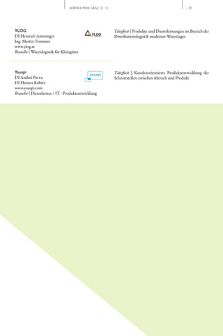 SCIENCE PARK GRAZ 10 | 11                                             // 29




YLOG                                                        Tätigkeit | Produkte und Dienstleistungen im Bereich der
DI Heinrich Amminger                                        Distributionslogistik moderner Warenlager
Ing. Martin Trummer
www.ylog.at
Branche | Warenlogistik für Kleingüter



Youspi                                                      Tätigkeit | Kundenorientierte Produktentwicklung der
DI Andrei Parvu                                             Schnittstellen zwischen Mensch und Produkt
DI Hannes Robier
www.youspi.com
Branche | Dienstleister / IT ­ Produktentwicklung
 