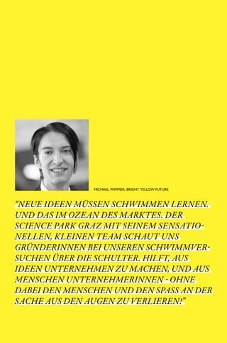 SCIENCE PARK GRAZ 10 | 11                            // 30




                         MICHAEL WIMMER, BRIGHT YELLOW FUTURE



“NEUE IDEEN MÜSSEN SCHWIMMEN LERNEN.
UND DAS IM OZEAN DES MARKTES. DER
SCIENCE PARK GRAZ MIT SEINEM SENSATIO­
NELLEN, KLEINEN TEAM SCHAUT UNS
GRÜNDERINNEN BEI UNSEREN SCHWIMMVER­
SUCHEN ÜBER DIE SCHULTER. HILFT, AUS
IDEEN UNTERNEHMEN ZU MACHEN, UND AUS
MENSCHEN UNTERNEHMERINNEN ­ OHNE
DABEI DEN MENSCHEN UND DEN SPASS AN DER
SACHE AUS DEN AUGEN ZU VERLIEREN!”
 