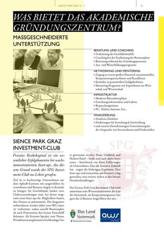 SCIENCE PARK GRAZ 10 | 11                                             // 32




WAS BIETET DAS AKADEMISCHE
GRÜNDUNGSZENTRUM?
MASSGESCHNEIDERTE
UNTERSTÜTZUNG
                                                                      BERATUNG UND COACHING
                                                                      › Evaluierung des Geschäftsmodells
                                                                      › Coaching bei der Erarbeitung des Businessplans
                                                                      › Betreuung während des Gründungsprozesses
                                                                      › Aus- und Weiterbildungsprogramm

                                                                      NETWORKING UND MENTORING
                                                                      › Zugang zu einem großen Netzwerk aus potentiellen
                                                                        KooperationspartnerInnen und KundInnen
                                                                      › Kontakte zu potentiellen GeldgeberInnen
                                                                      › Mentoring Programm mit ExpertInnen aus Wirt-
                                                                        schaft und Wissenschaft
                                                                      INFRASTRUKTUR
                                                                      › Moderne Büroarbeitsplätze
                                                                      › Forschungsinfrastruktur und Labore
                                                                      › Besprechungsräume
                                                                      › PC, Telefon, Internet, Fax…
                                                                      FINANZIERUNG
                                                                      › Zinsfreies Darlehen
                                                                      › Förderungen für Forschung & Entwicklung
                                                                      › und externe Dienstleistungen Unterstützung bei
                                                                        der Ansprache von InvestorInnen und Förderstellen




                                                                                    SPG
SIENCE PARK GRAZ
INVESTMENT-CLUB
Privates Risikokapital ist ein we­               te gewonnen werden: Franz Viehböck und
                                                 Herbert Paierl – beide sind auch aktive Inves-
sentlicher Erfolgsbaustein bei wachs­            toren – berichteten von ihren Erfahrungen
tumsorientierten Start­ups. Aus die­             als Unternehmer. Dass die Initiative Zukunft
sem Grund wurde der SPG Invest­                  hat, zeigen die bisherigen Ergebnisse. Drei
                                                 Start-ups sind inzwischen mit Partnern einig
ment­Club ins Leben gerufen.                     geworden, zwei weitere stehen in den letzten
Ziel ist es hochwertige Unternehmen aus          Detailverhandlungen.
dem AplusB-Zentrum mit ausgewählten In-
vestorInnen und Business Angels in Kontakt       Der Science Park Graz Investment-Club wird
zu bringen. Im Geschäftsjahr fanden zwei
                                                                         IN
                                                 unterstützt vom Wissenschaftsressort des Lan-
                                                                                                         B
Clubveranstaltungen statt, bei denen insge-
samt neun Start-ups die Möglichkeit hatten,
                                                                              VES
                                                 des Steiermark, als Kooperationspartner fun-
                                                 giert die i2 Business Angel Börse der aws. E N T - C
                                                                                       TM             LU
ihre Firmen zu präsentieren. Die Jungunter-
nehmerInnen wurden dabei vom SPG inten-
siv vorbereitet, sodass sowohl Businessplan
als auch Präsentation den letzten Feinschliff
bekamen. Als Keynote-Speaker zum Thema
Privatfinanzierung konnten hochkarätige Gäs-
 