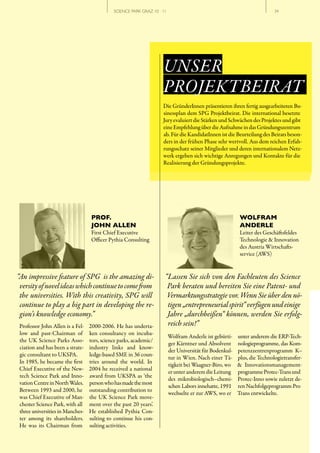SCIENCE PARK GRAZ 10 | 11                                                  // 34




                                                                   UNSER
                                                                   PROJEKTBEIRAT
                                                                   Die GründerInnen präsentieren ihren fertig ausgearbeiteten Bu-
                                                                   sinessplan dem SPG Projektbeirat. Die international besetzte
                                                                   Jury evaluiert die Stärken und Schwächen des Projektes und gibt
                                                                   eine Empfehlung über die Aufnahme in das Gründungszentrum
                                                                   ab. Für die KandidatInnen ist die Beurteilung des Beirats beson-
                                                                   ders in der frühen Phase sehr wertvoll. Aus dem reichen Erfah-
                                                                   rungsschatz seiner Mitglieder und deren internationalem Netz-
                                                                   werk ergeben sich wichtige Anregungen und Kontakte für die
                                                                   Realisierung der Gründungsprojekte.




                                  PROF.                                                                  WOLFRAM
                                  JOHN ALLEN                                                             ANDERLE
                                  First Chief Executive                                                  Leiter des Geschäftsfeldes
                                  Officer Pythia Consulting                                              Technologie & Innovation
                                                                                                         des Austria Wirtschafts-
                                                                                                         service (AWS)


“An impressive feature of SPG  is the amazing di­                   “Lassen Sie sich von den Fachleuten des Science
 versity of novel ideas which continue to come from                  Park beraten und bereiten Sie eine Patent­ und
 the universities. With this creativity, SPG will                    Vermarktungsstrategie vor. Wenn Sie über den nö­
 continue to play a big part in developing the re­                   tigen „entrepreneurial spirit“ verfügen und einige
 gion’s knowledge economy.”                                          Jahre „durchbeißen“ können, werden Sie erfolg­
Professor John Allen is a Fel-   2000-2006. He has underta-          reich sein!”
low and past-Chairman of         ken consultancy on incuba-
                                                                        Wolfram Anderle ist gebürti-    unter anderem die ERP-Tech-
the UK Science Parks Asso-       tors, science parks, academic/
                                                                        ger Kärntner und Absolvent      nologieprogramme, das Kom-
ciation and has been a strate-   industry links and know-
                                                                        der Universität für Bodenkul-   petenzzentrenprogramm K–
gic consultant to UKSPA.         ledge-based SME in 36 coun-
                                                                        tur in Wien. Nach einer Tä-     plus, die Technologietransfer-
In 1985, he became the first     tries around the world. In
                                                                        tigkeit bei Waagner-Biro, wo    & Innovationsmanagement-
Chief Executive of the New-      2004 he received a national
                                                                        er unter anderem die Leitung    programme Protec-Trans und
tech Science Park and Inno-      award from UKSPA as ‘the
                                                                        des mikrobiologisch–chemi-      Protec-Inno sowie zuletzt de-
vation Centre in North Wales.    person who has made the most
                                                                        schen Labors innehatte, 1991    ren Nachfolgeprogramm Pro
Between 1993 and 2000, he        outstanding contribution to
                                                                        wechselte er zur AWS, wo er     Trans entwickelte.
was Chief Executive of Man-      the UK Science Park move-
chester Science Park, with all   ment over the past 20 years’.
three universities in Manches-   He established Pythia Con-
ter among its shareholders.      sulting to continue his con-
He was its Chairman from         sulting activities.
 